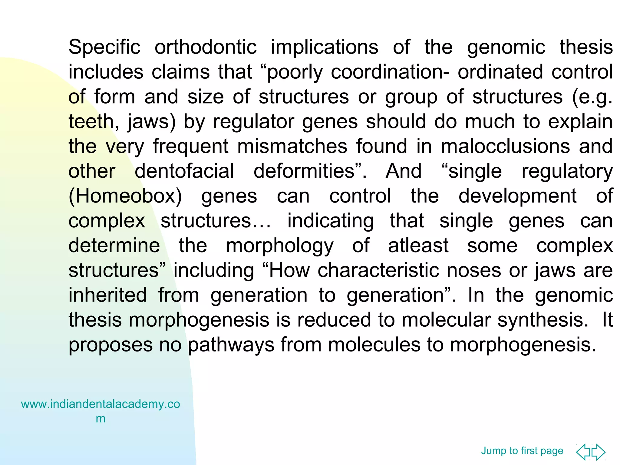 Jump to first page
Specific orthodontic implications of the genomic thesis
includes claims that “poorly coordination- ordinated control
of form and size of structures or group of structures (e.g.
teeth, jaws) by regulator genes should do much to explain
the very frequent mismatches found in malocclusions and
other dentofacial deformities”. And “single regulatory
(Homeobox) genes can control the development of
complex structures… indicating that single genes can
determine the morphology of atleast some complex
structures” including “How characteristic noses or jaws are
inherited from generation to generation”. In the genomic
thesis morphogenesis is reduced to molecular synthesis. It
proposes no pathways from molecules to morphogenesis.
www.indiandentalacademy.co
m
 