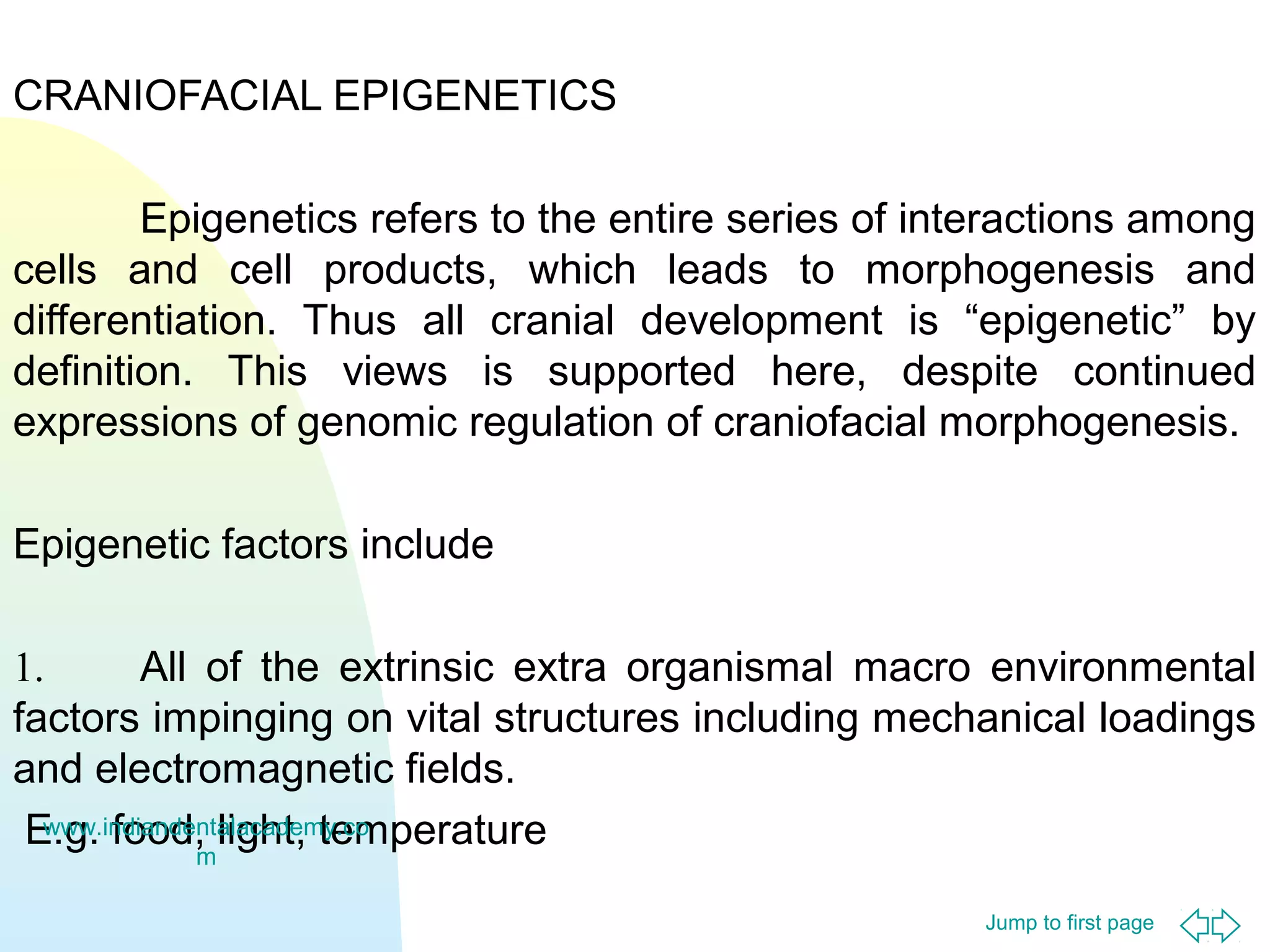 Jump to first page
CRANIOFACIAL EPIGENETICS
Epigenetics refers to the entire series of interactions among
cells and cell products, which leads to morphogenesis and
differentiation. Thus all cranial development is “epigenetic” by
definition. This views is supported here, despite continued
expressions of genomic regulation of craniofacial morphogenesis.
Epigenetic factors include
1. All of the extrinsic extra organismal macro environmental
factors impinging on vital structures including mechanical loadings
and electromagnetic fields.
E.g. food, light, temperaturewww.indiandentalacademy.co
m
 
