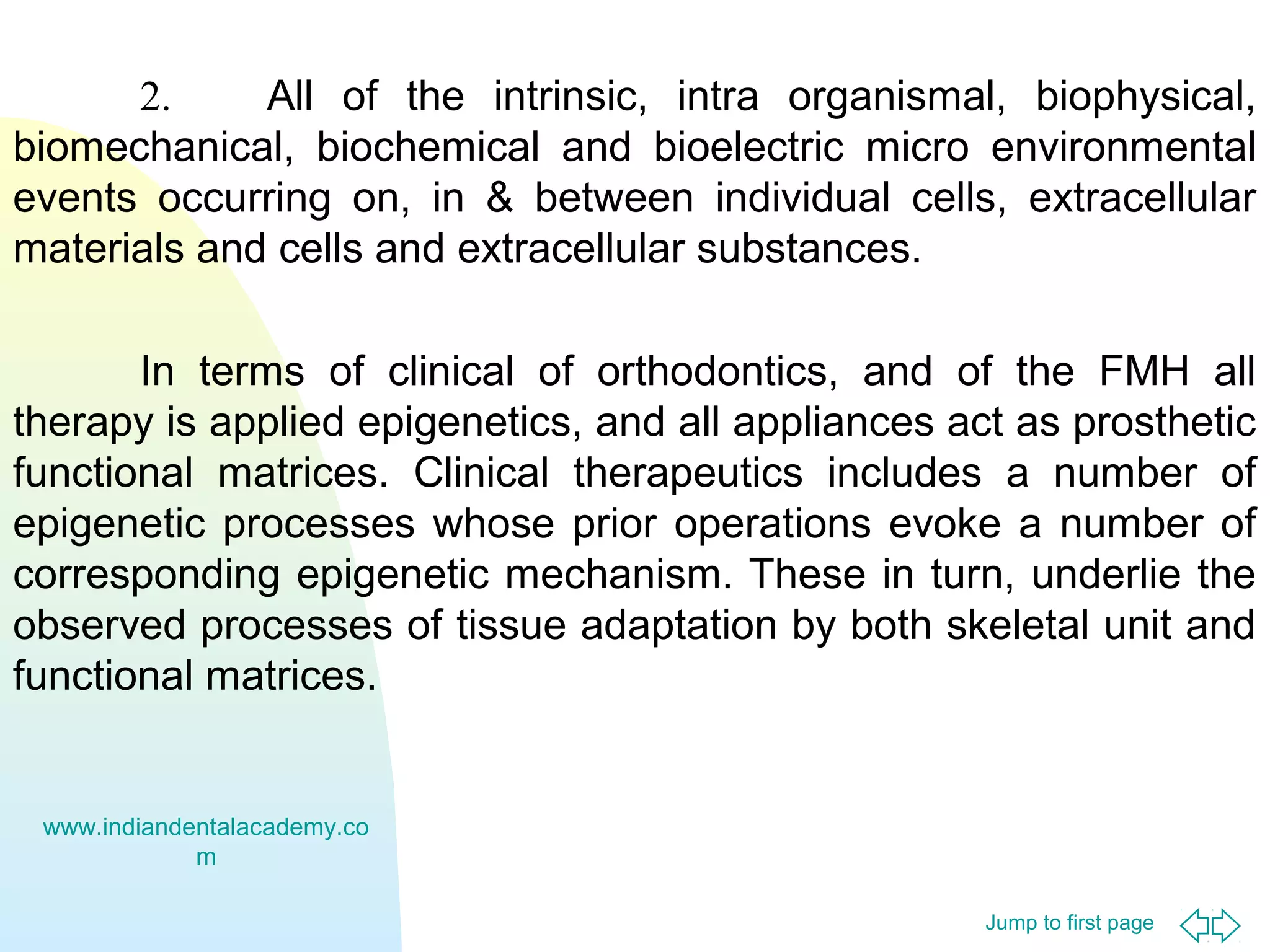 Jump to first page
2. All of the intrinsic, intra organismal, biophysical,
biomechanical, biochemical and bioelectric micro environmental
events occurring on, in & between individual cells, extracellular
materials and cells and extracellular substances.
In terms of clinical of orthodontics, and of the FMH all
therapy is applied epigenetics, and all appliances act as prosthetic
functional matrices. Clinical therapeutics includes a number of
epigenetic processes whose prior operations evoke a number of
corresponding epigenetic mechanism. These in turn, underlie the
observed processes of tissue adaptation by both skeletal unit and
functional matrices.
www.indiandentalacademy.co
m
 