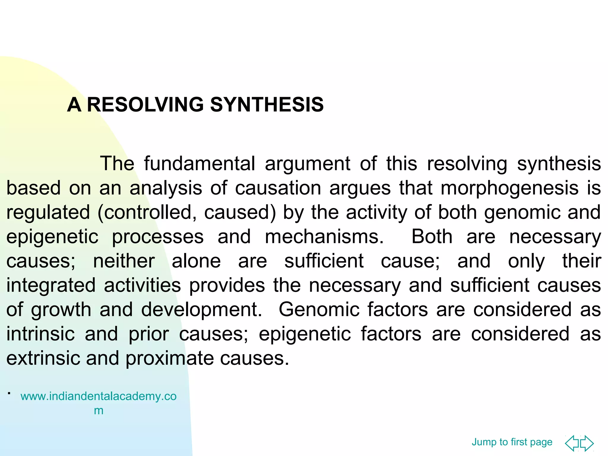 Jump to first page
A RESOLVING SYNTHESIS
The fundamental argument of this resolving synthesis
based on an analysis of causation argues that morphogenesis is
regulated (controlled, caused) by the activity of both genomic and
epigenetic processes and mechanisms. Both are necessary
causes; neither alone are sufficient cause; and only their
integrated activities provides the necessary and sufficient causes
of growth and development. Genomic factors are considered as
intrinsic and prior causes; epigenetic factors are considered as
extrinsic and proximate causes.
. www.indiandentalacademy.co
m
 
