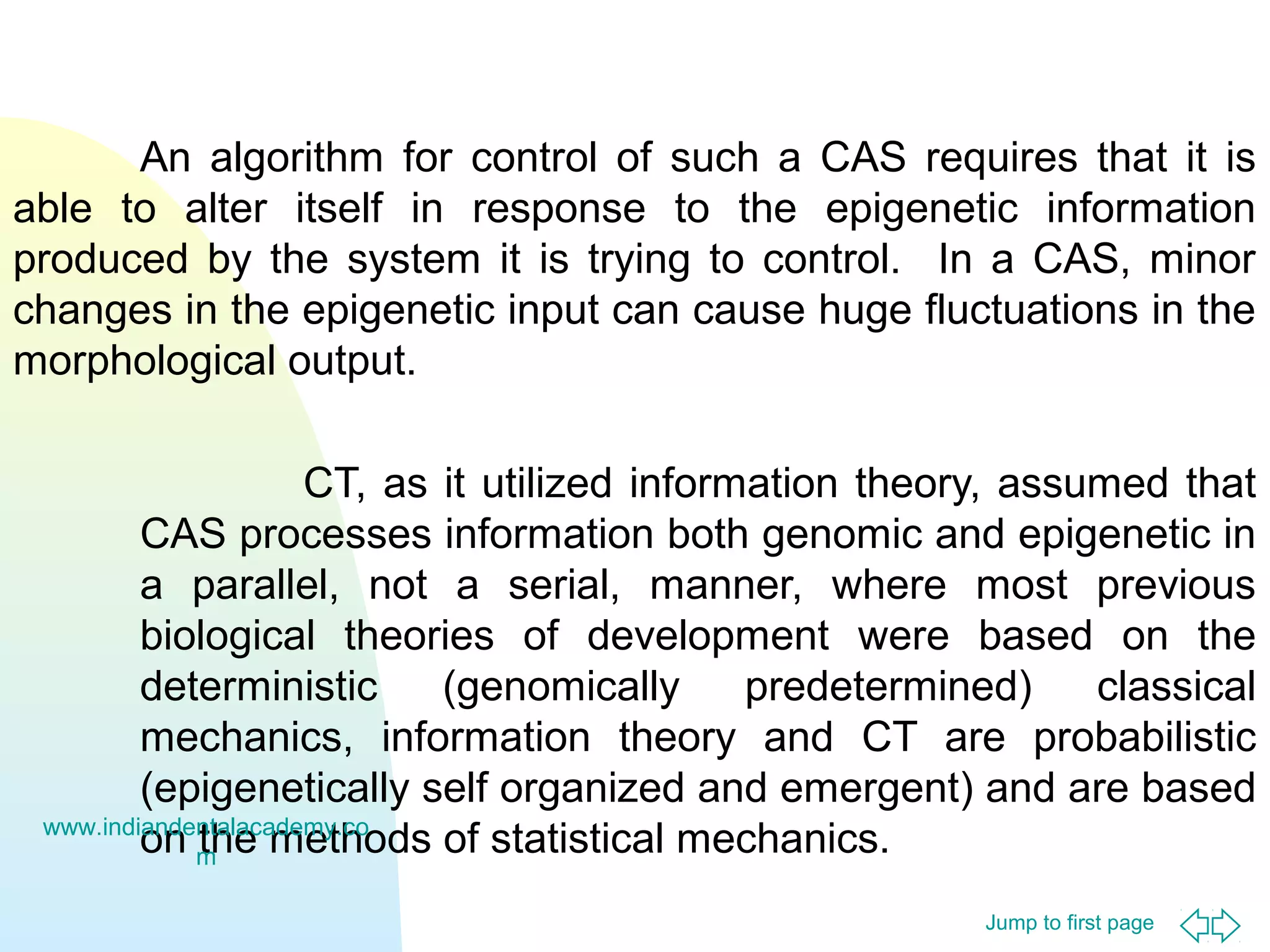 Jump to first page
An algorithm for control of such a CAS requires that it is
able to alter itself in response to the epigenetic information
produced by the system it is trying to control. In a CAS, minor
changes in the epigenetic input can cause huge fluctuations in the
morphological output.
CT, as it utilized information theory, assumed that
CAS processes information both genomic and epigenetic in
a parallel, not a serial, manner, where most previous
biological theories of development were based on the
deterministic (genomically predetermined) classical
mechanics, information theory and CT are probabilistic
(epigenetically self organized and emergent) and are based
on the methods of statistical mechanics.www.indiandentalacademy.co
m
 