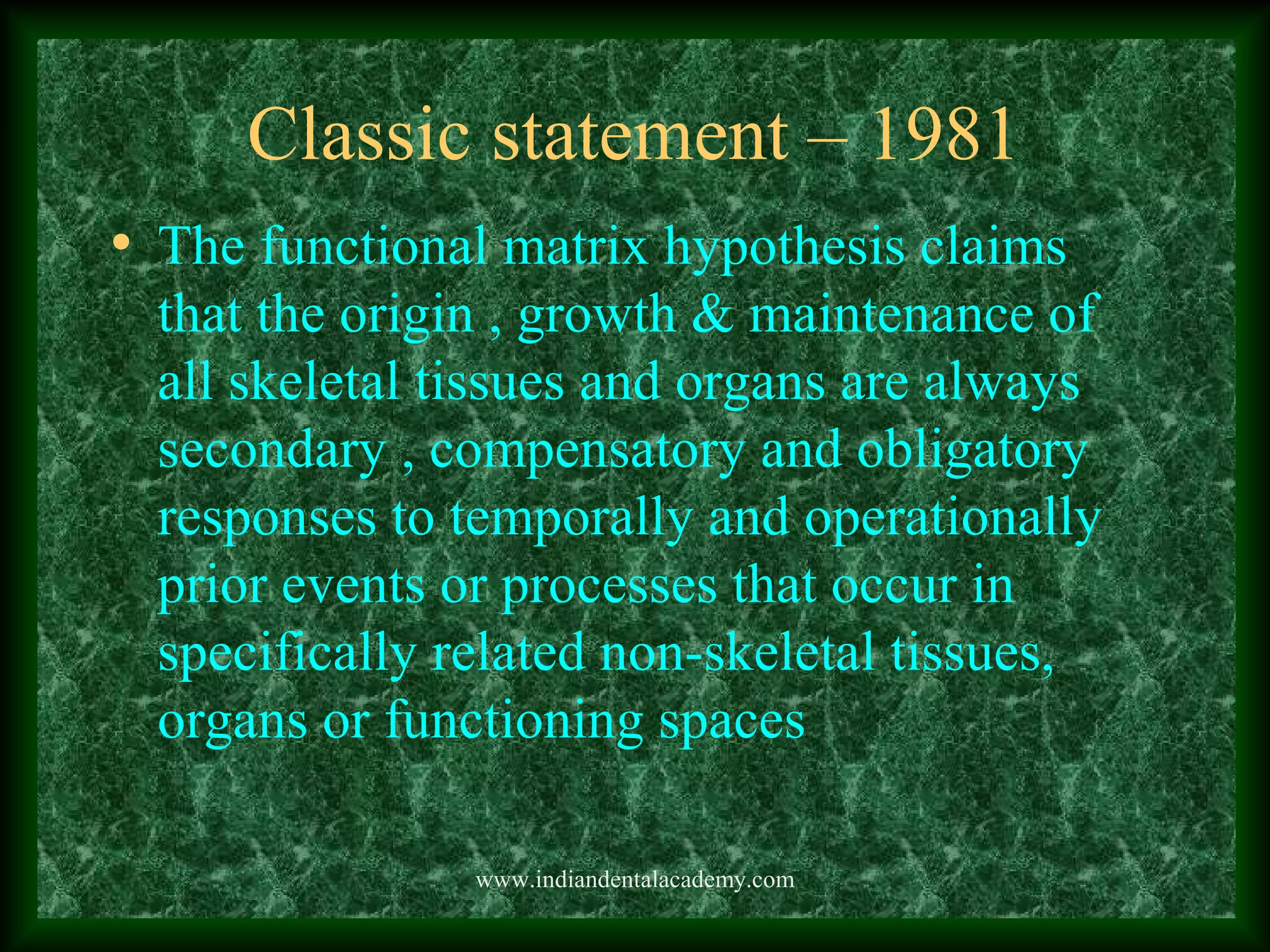Classic statement – 1981
• The functional matrix hypothesis claims
that the origin , growth & maintenance of
all skeletal tissues and organs are always
secondary , compensatory and obligatory
responses to temporally and operationally
prior events or processes that occur in
specifically related non-skeletal tissues,
organs or functioning spaces
www.indiandentalacademy.com
 