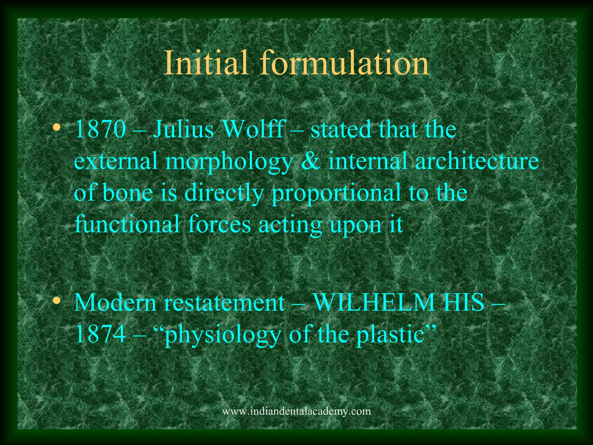 Initial formulation
• 1870 – Julius Wolff – stated that the
external morphology & internal architecture
of bone is directly proportional to the
functional forces acting upon it
• Modern restatement – WILHELM HIS –
1874 – “physiology of the plastic”
www.indiandentalacademy.com
 