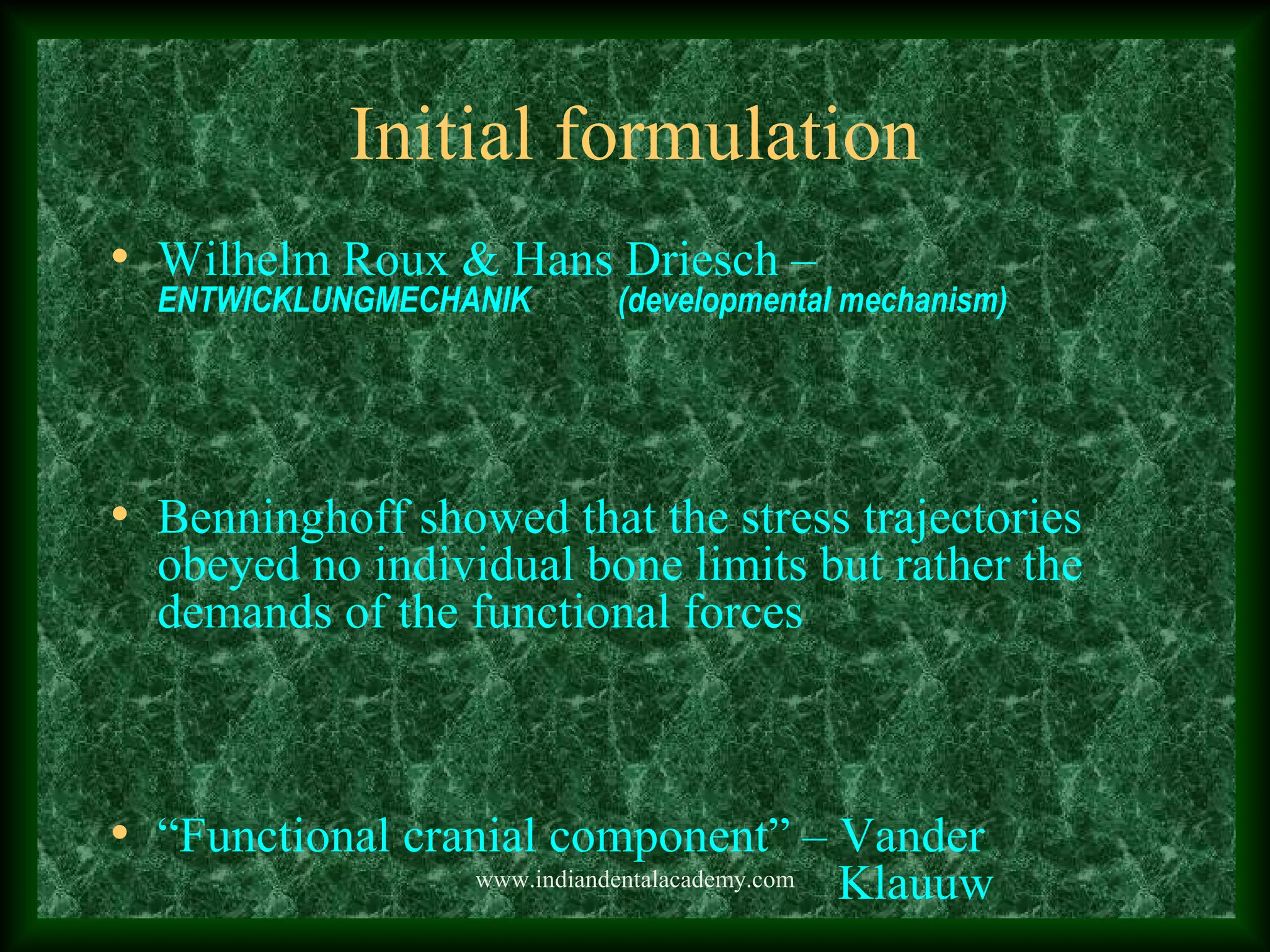 Initial formulation
• Wilhelm Roux & Hans Driesch –
ENTWICKLUNGMECHANIK (developmental mechanism)
• Benninghoff showed that the stress trajectories
obeyed no individual bone limits but rather the
demands of the functional forces
• “Functional cranial component” – Vander
Klauuwwww.indiandentalacademy.com
 