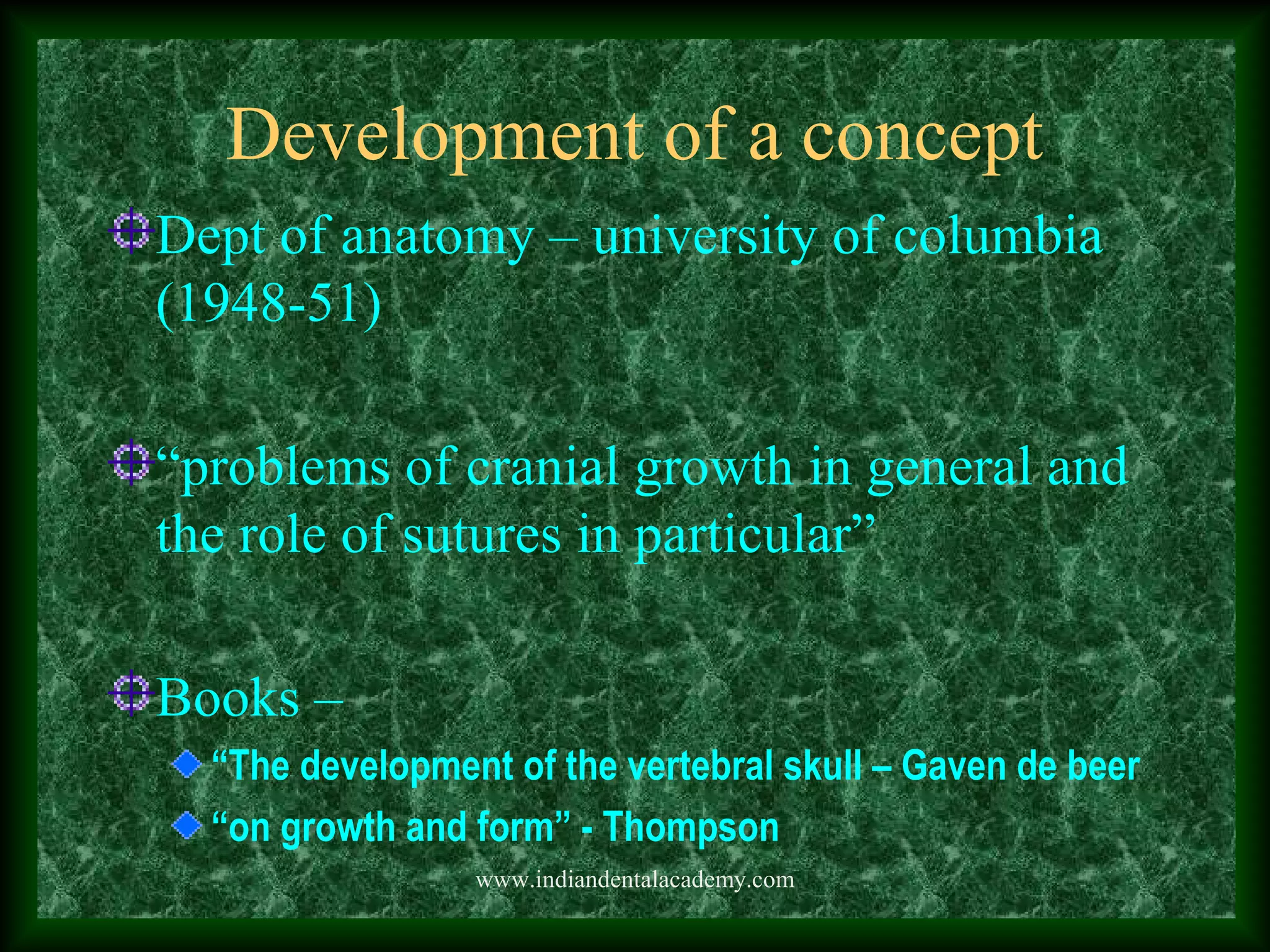 Development of a concept
Dept of anatomy – university of columbia
(1948-51)
“problems of cranial growth in general and
the role of sutures in particular”
Books –
“The development of the vertebral skull – Gaven de beer
“on growth and form” - Thompson
www.indiandentalacademy.com
 