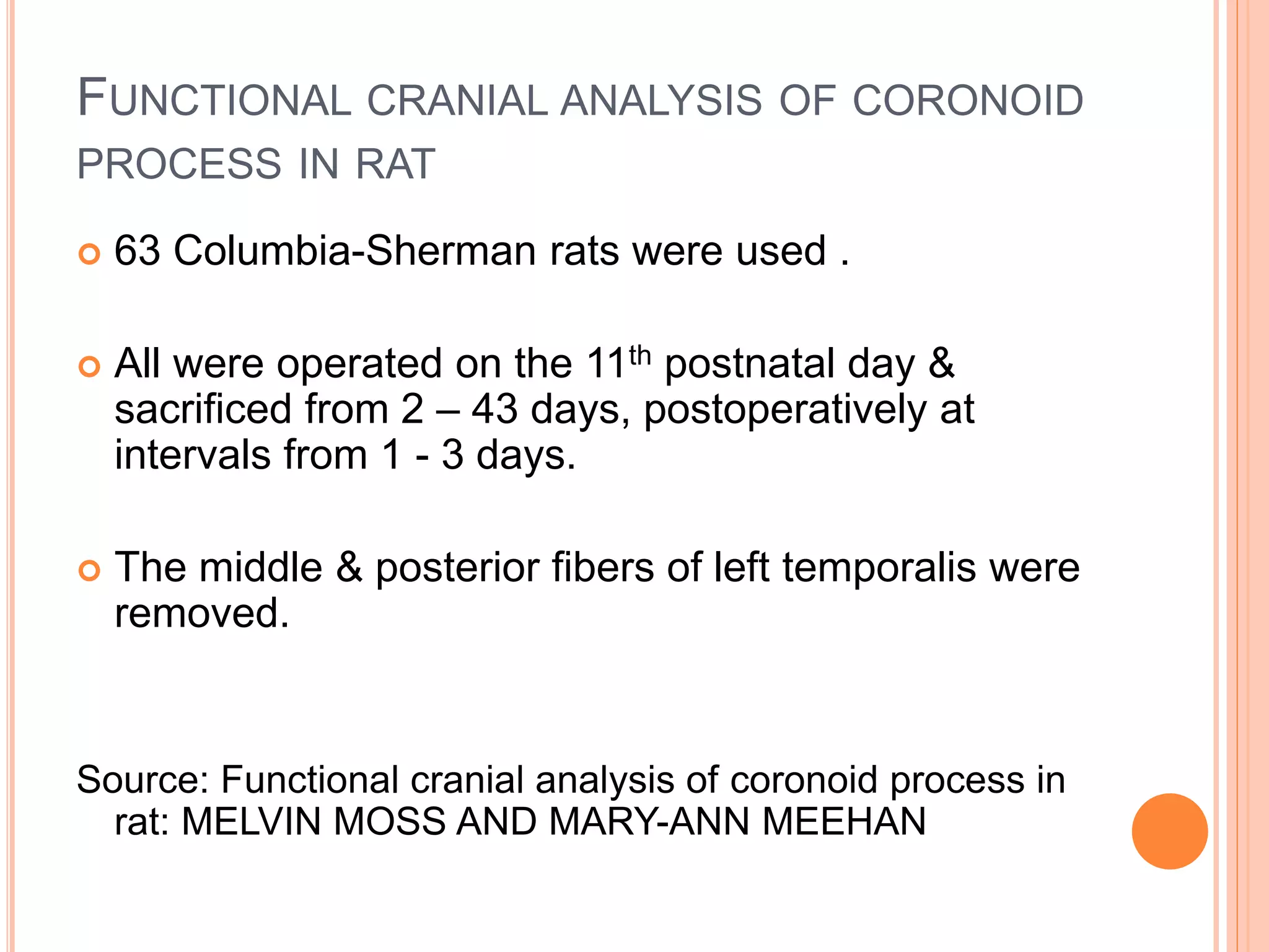 FUNCTIONAL CRANIAL ANALYSIS OF CORONOID
PROCESS IN RAT
 63 Columbia-Sherman rats were used .
 All were operated on the 11th postnatal day &
sacrificed from 2 – 43 days, postoperatively at
intervals from 1 - 3 days.
 The middle & posterior fibers of left temporalis were
removed.
Source: Functional cranial analysis of coronoid process in
rat: MELVIN MOSS AND MARY-ANN MEEHAN
 