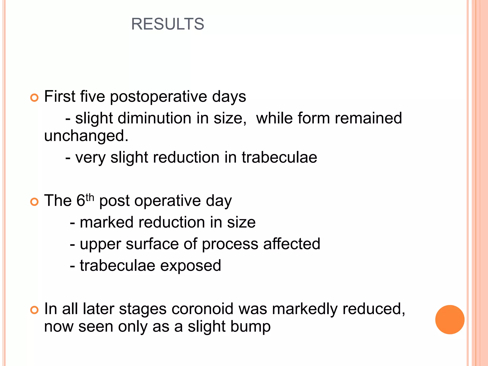 RESULTS
 First five postoperative days
- slight diminution in size, while form remained
unchanged.
- very slight reduction in trabeculae
 The 6th post operative day
- marked reduction in size
- upper surface of process affected
- trabeculae exposed
 In all later stages coronoid was markedly reduced,
now seen only as a slight bump
 