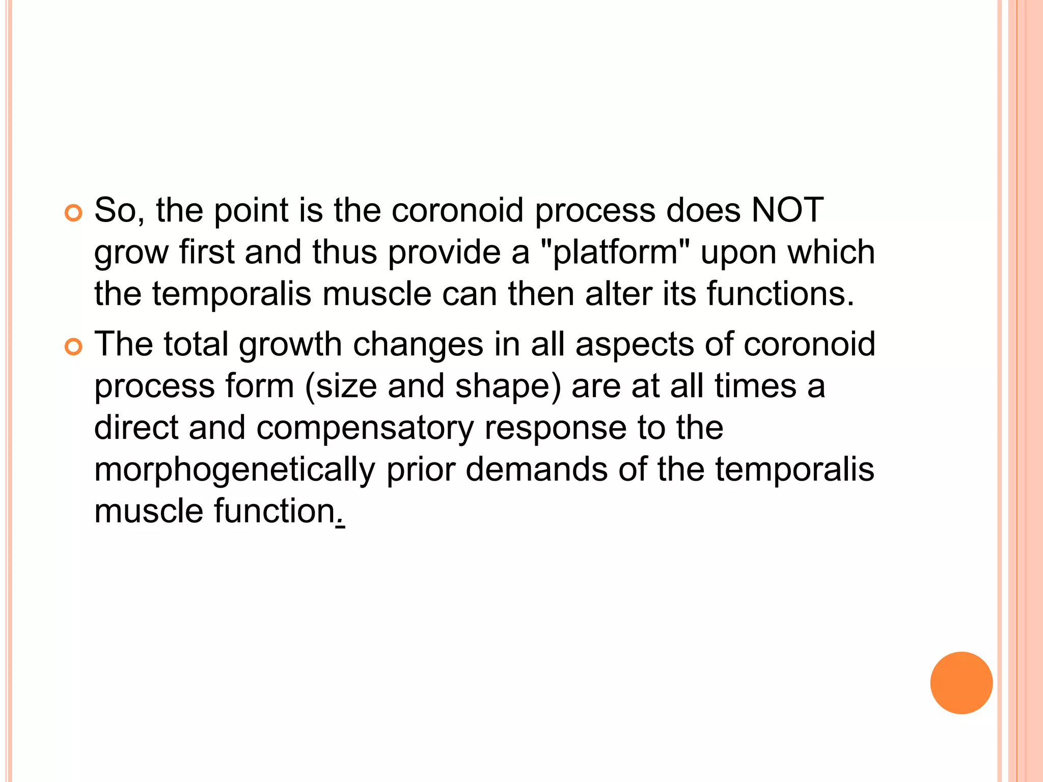 So, the point is the coronoid process does NOT
grow first and thus provide a "platform" upon which
the temporalis muscle can then alter its functions.
 The total growth changes in all aspects of coronoid
process form (size and shape) are at all times a
direct and compensatory response to the
morphogenetically prior demands of the temporalis
muscle function.
 