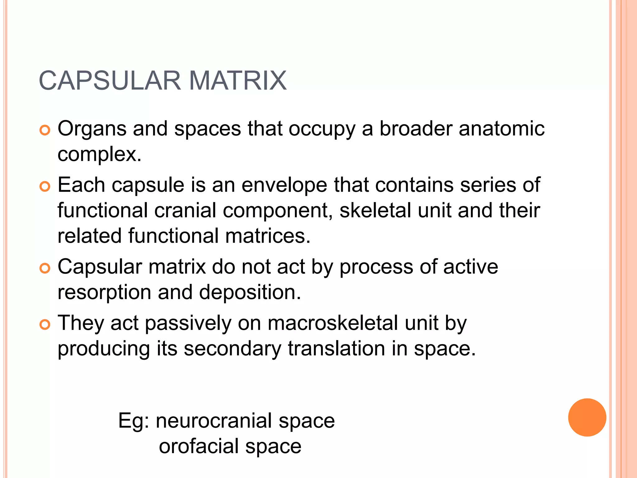 CAPSULAR MATRIX
 Organs and spaces that occupy a broader anatomic
complex.
 Each capsule is an envelope that contains series of
functional cranial component, skeletal unit and their
related functional matrices.
 Capsular matrix do not act by process of active
resorption and deposition.
 They act passively on macroskeletal unit by
producing its secondary translation in space.
Eg: neurocranial space
orofacial space
 