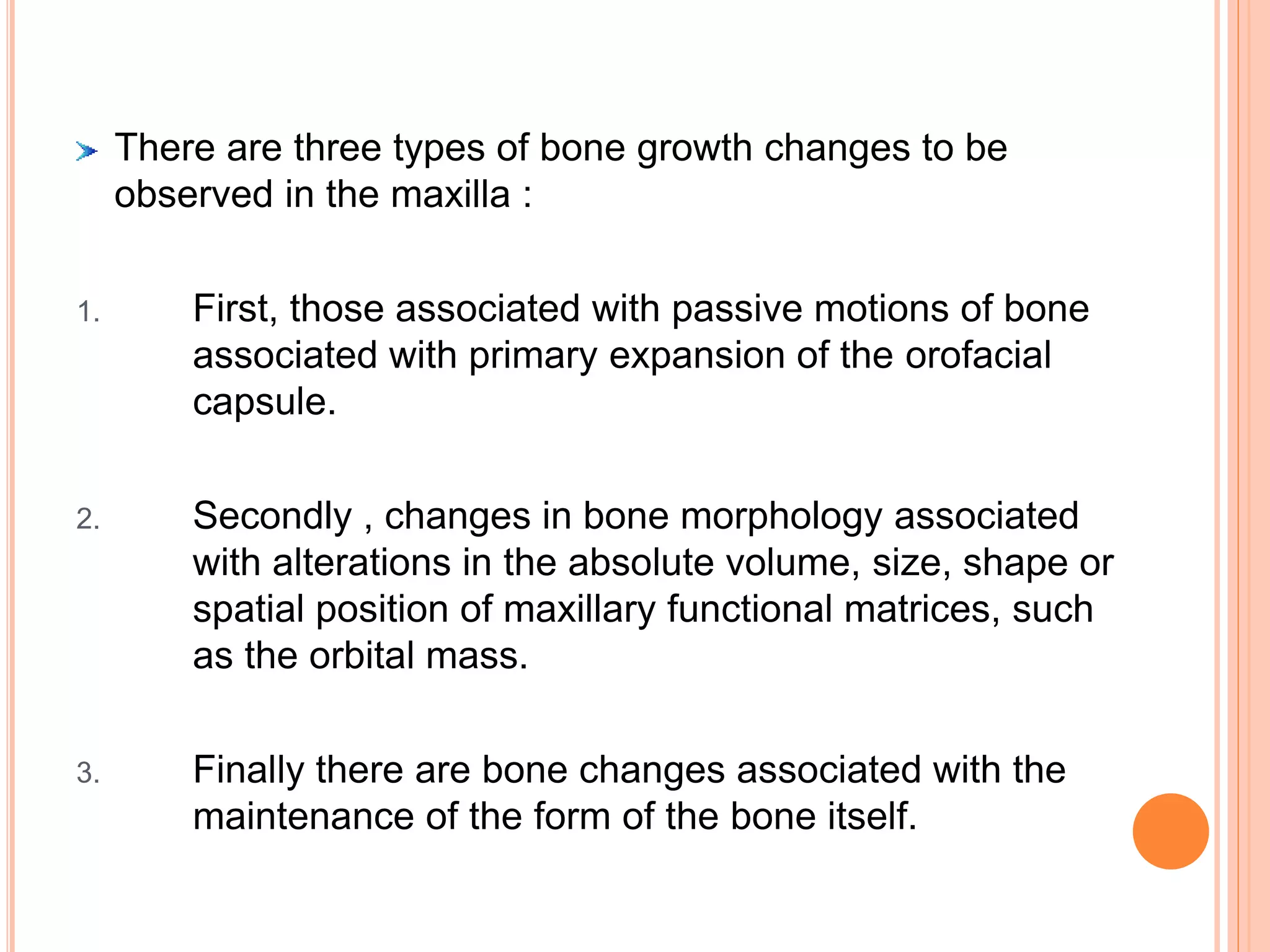 There are three types of bone growth changes to be
observed in the maxilla :
1. First, those associated with passive motions of bone
associated with primary expansion of the orofacial
capsule.
2. Secondly , changes in bone morphology associated
with alterations in the absolute volume, size, shape or
spatial position of maxillary functional matrices, such
as the orbital mass.
3. Finally there are bone changes associated with the
maintenance of the form of the bone itself.
 