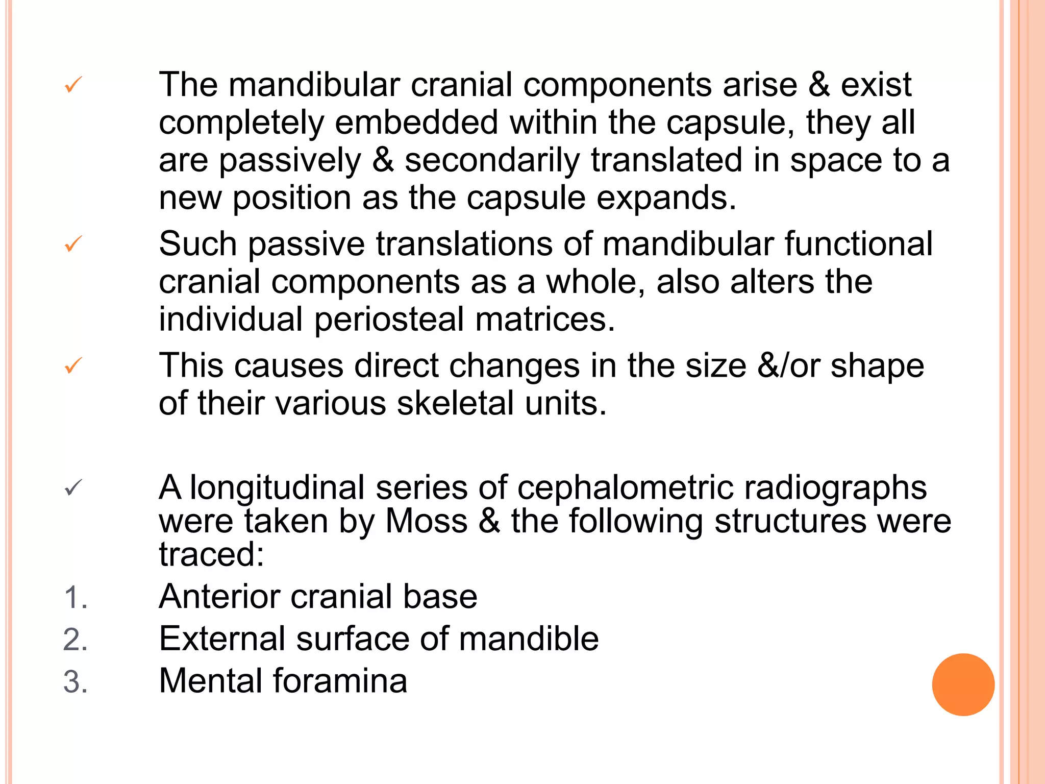  The mandibular cranial components arise & exist
completely embedded within the capsule, they all
are passively & secondarily translated in space to a
new position as the capsule expands.
 Such passive translations of mandibular functional
cranial components as a whole, also alters the
individual periosteal matrices.
 This causes direct changes in the size &/or shape
of their various skeletal units.
 A longitudinal series of cephalometric radiographs
were taken by Moss & the following structures were
traced:
1. Anterior cranial base
2. External surface of mandible
3. Mental foramina
 