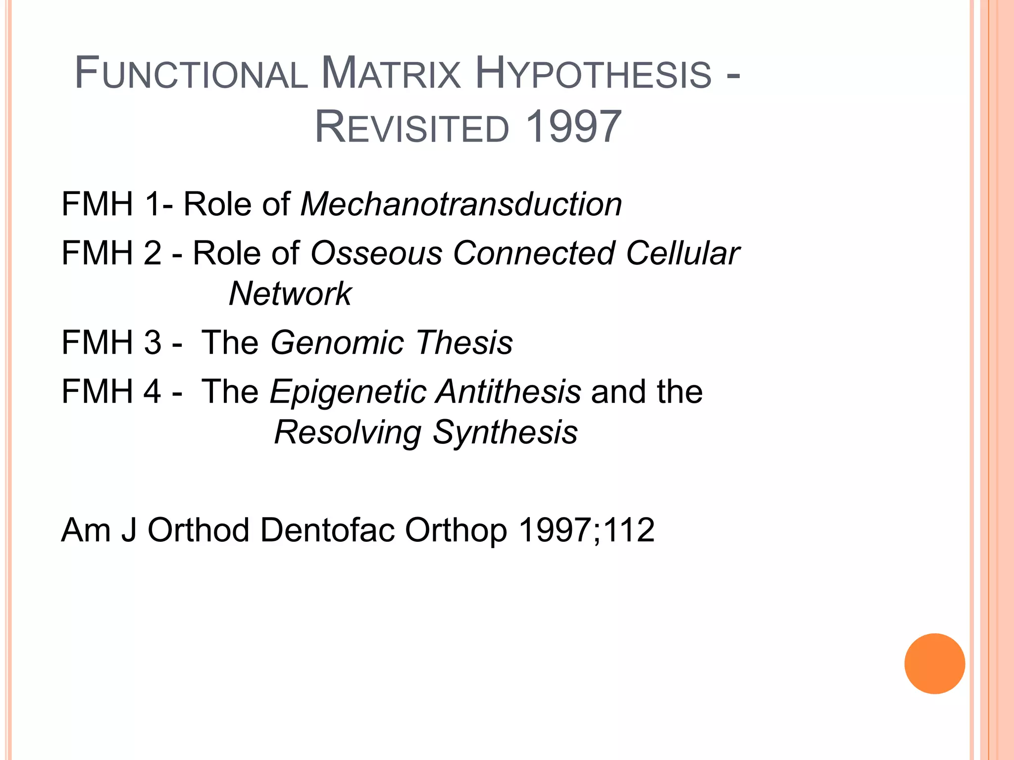 FUNCTIONAL MATRIX HYPOTHESIS -
REVISITED 1997
FMH 1- Role of Mechanotransduction
FMH 2 - Role of Osseous Connected Cellular
Network
FMH 3 - The Genomic Thesis
FMH 4 - The Epigenetic Antithesis and the
Resolving Synthesis
Am J Orthod Dentofac Orthop 1997;112
 