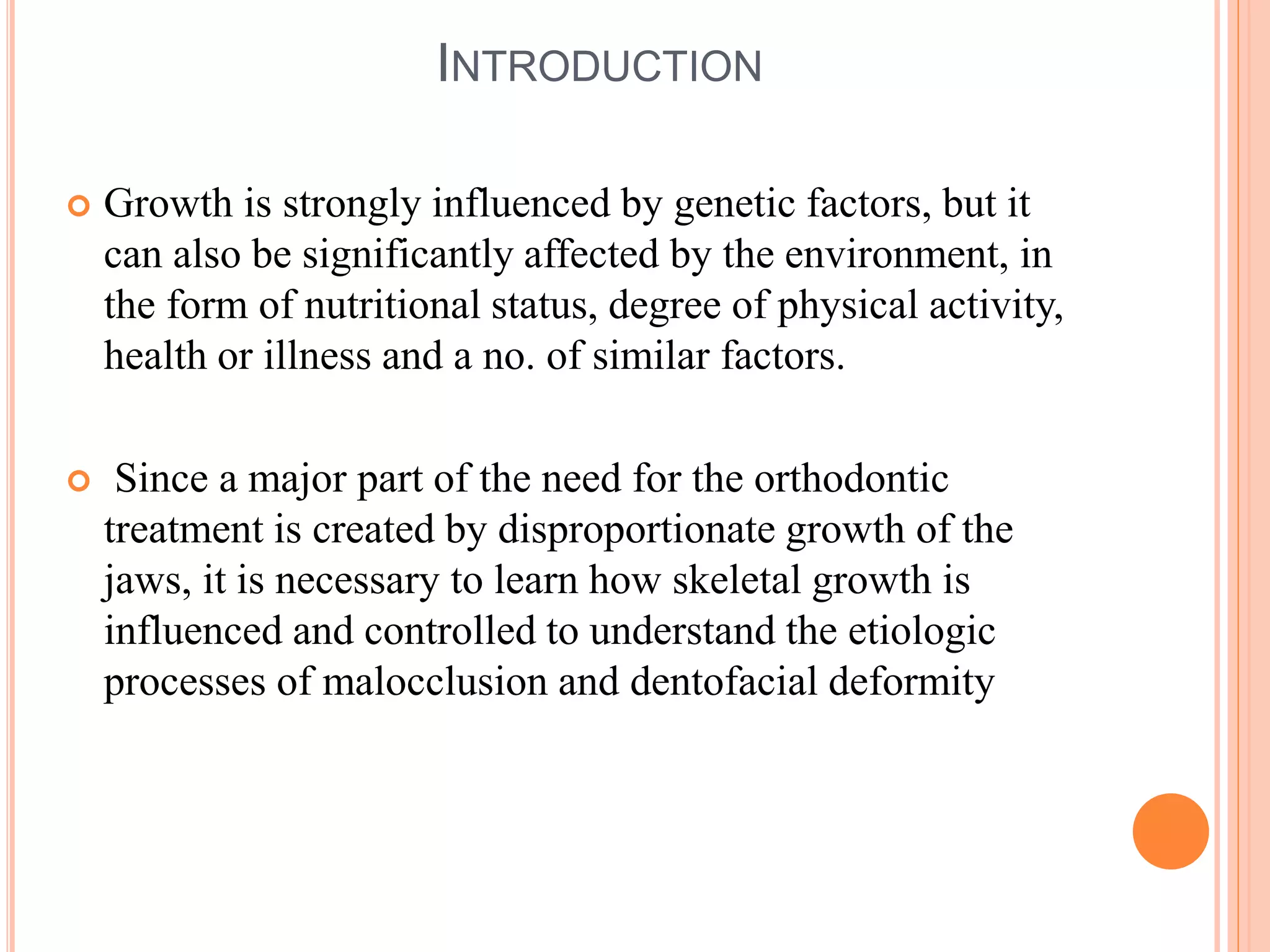 INTRODUCTION
 Growth is strongly influenced by genetic factors, but it
can also be significantly affected by the environment, in
the form of nutritional status, degree of physical activity,
health or illness and a no. of similar factors.
 Since a major part of the need for the orthodontic
treatment is created by disproportionate growth of the
jaws, it is necessary to learn how skeletal growth is
influenced and controlled to understand the etiologic
processes of malocclusion and dentofacial deformity
 