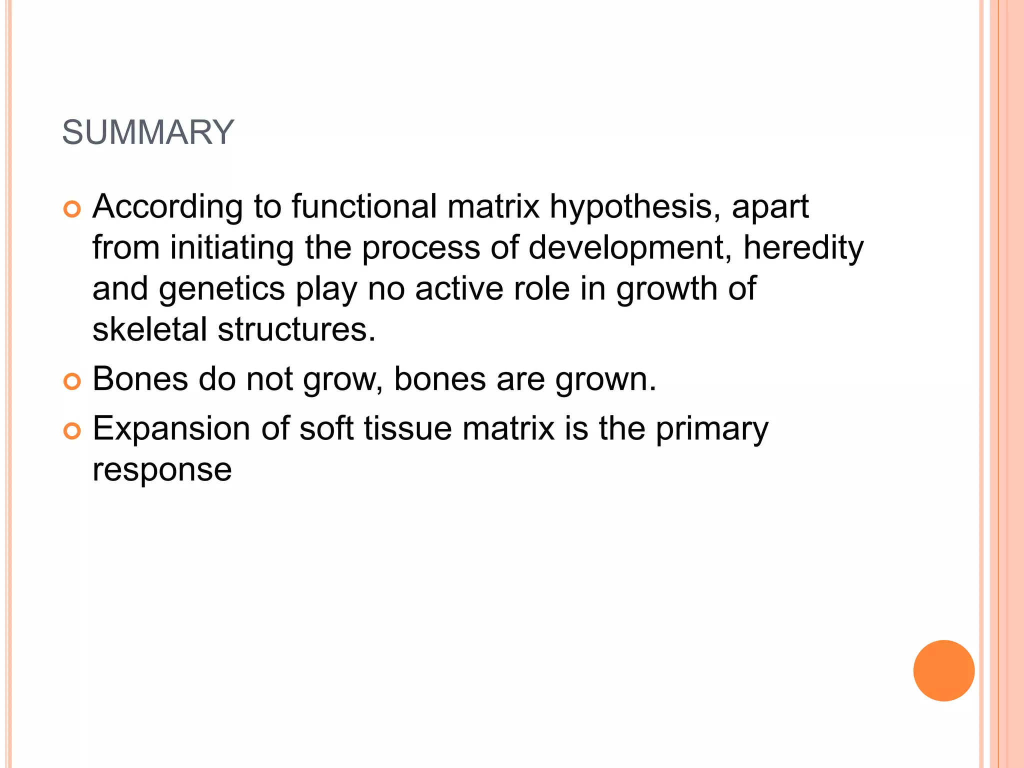 SUMMARY
 According to functional matrix hypothesis, apart
from initiating the process of development, heredity
and genetics play no active role in growth of
skeletal structures.
 Bones do not grow, bones are grown.
 Expansion of soft tissue matrix is the primary
response
 