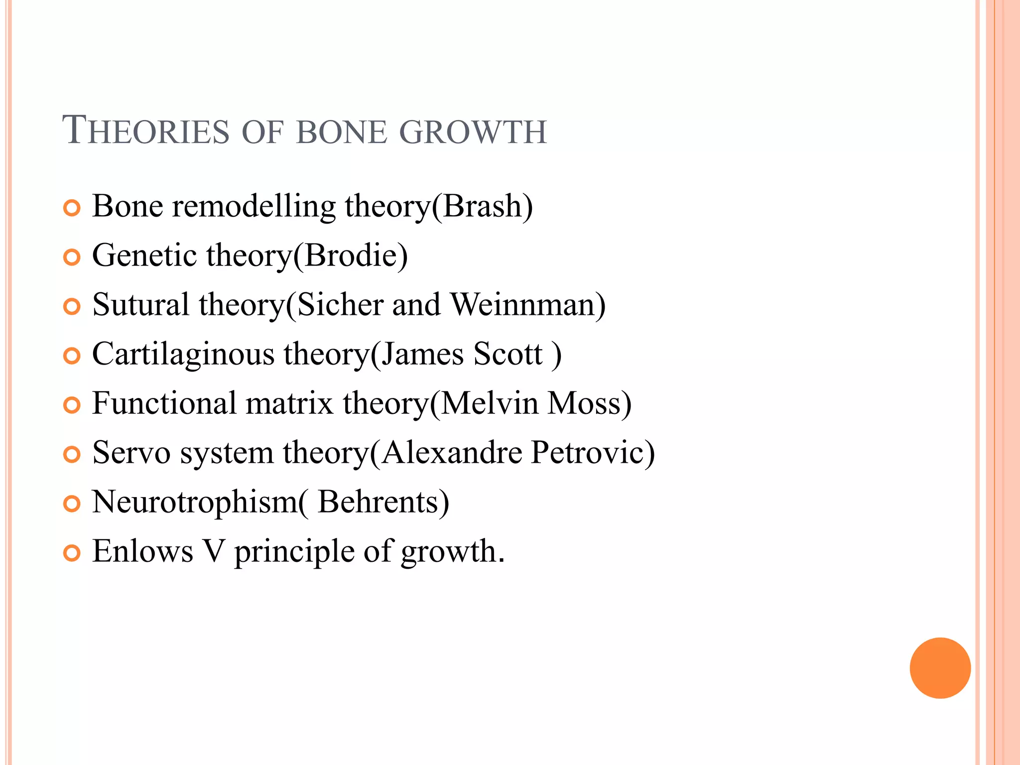 THEORIES OF BONE GROWTH
 Bone remodelling theory(Brash)
 Genetic theory(Brodie)
 Sutural theory(Sicher and Weinnman)
 Cartilaginous theory(James Scott )
 Functional matrix theory(Melvin Moss)
 Servo system theory(Alexandre Petrovic)
 Neurotrophism( Behrents)
 Enlows V principle of growth.
 