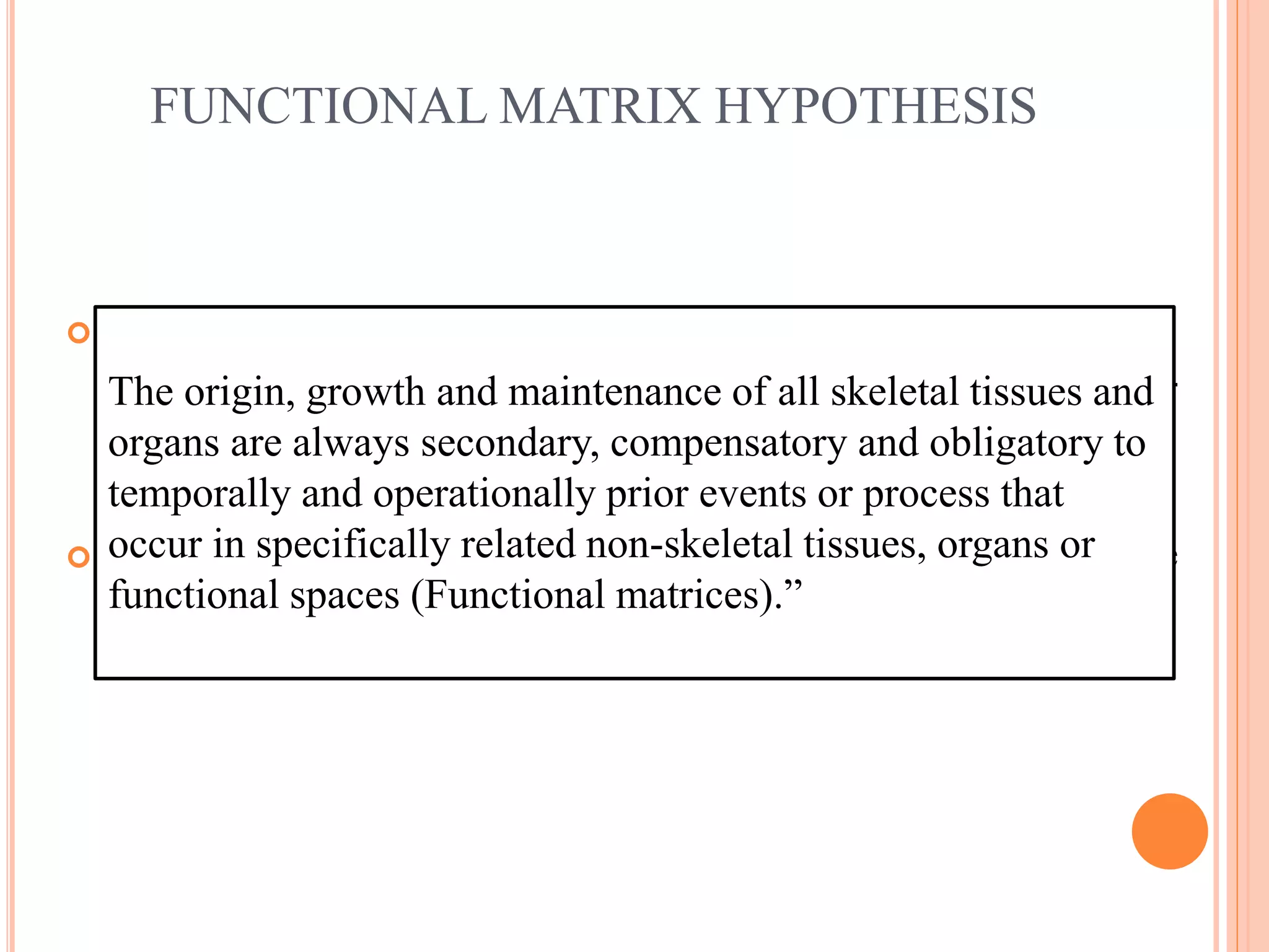 FUNCTIONAL MATRIX HYPOTHESIS
 Van der Klaaw was a professor of descriptive zoology whose
most important contribution is the introduction of new concept-
functional cranial component.
 Influenced by this work, Melvin Moss in 1960s put forward the
Functional Matrix Theory.
The origin, growth and maintenance of all skeletal tissues and
organs are always secondary, compensatory and obligatory to
temporally and operationally prior events or process that
occur in specifically related non-skeletal tissues, organs or
functional spaces (Functional matrices).”
 
