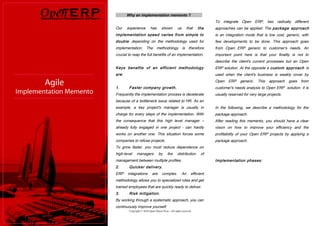 Why an implementation memento ?
                                                                           To integrate Open ERP, two radically different
Our    experience          has       shown         us        that   the    approaches can be applied. The package approach
implementation speed varies from simple to                                 is an integration mode that is low cost, generic, with
double depending on the methodology used for                               few developments to be done. This approach goes
implementation. The methodology is therefore                               from Open ERP generic to customer's needs. An
crucial to reap the full benefits of an implementation.                    important point here is that your finality is not to
                                                                           describe the client's current processes but an Open
Keys benefits of an efficient methodology                                  ERP solution. At the opposite a custom approach is
are:                                                                       used when the client's business is weakly cover by
                                                                           Open    ERP    generic.   This   approach   goes   from
1.      Faster company growth.                                             customer's needs analysis to Open ERP solution. it is
Frequently the implementation process is decelerate                        usually reserved for very large projects.
because of a bottleneck issue related to HR. As an
example, a key project's manager is usually in                             In the following, we describe a methodology for the
charge for every steps of the implementation. With                         package approach.
the consequence that this high level manager –                             After reading this memento, you should have a clear
already fully engaged in one project - can hardly                          vision on how to improve your efficiency and the
works on another one. This situation forces some                           profitability of your Open ERP projects by applying a
companies to refuse projects.                                              package approach.
To grow faster, you must reduce dependence on
high-level    managers            by      the      distribution      of
management between multiple profiles.                                      Implementation phases:
2.      Quicker delivery.
ERP    integrations         are      complex.           An     efficient
methodology allows you to specialized roles and get
trained employees that are quickly ready to deliver.
3.      Risk mitigation.
By working through a systematic approach, you can
continuously improve yourself.
        Copyright © 2010 Open Object Press - All rights reserved
 
