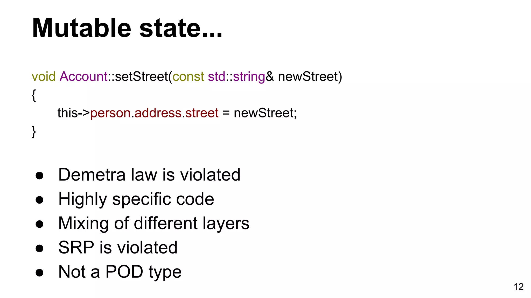 12
Mutable state...
void Account::setStreet(const std::string& newStreet)
{
this->person.address.street = newStreet;
}
● Demetra law is violated
● Highly specific code
● Mixing of different layers
● SRP is violated
● Not a POD type
 