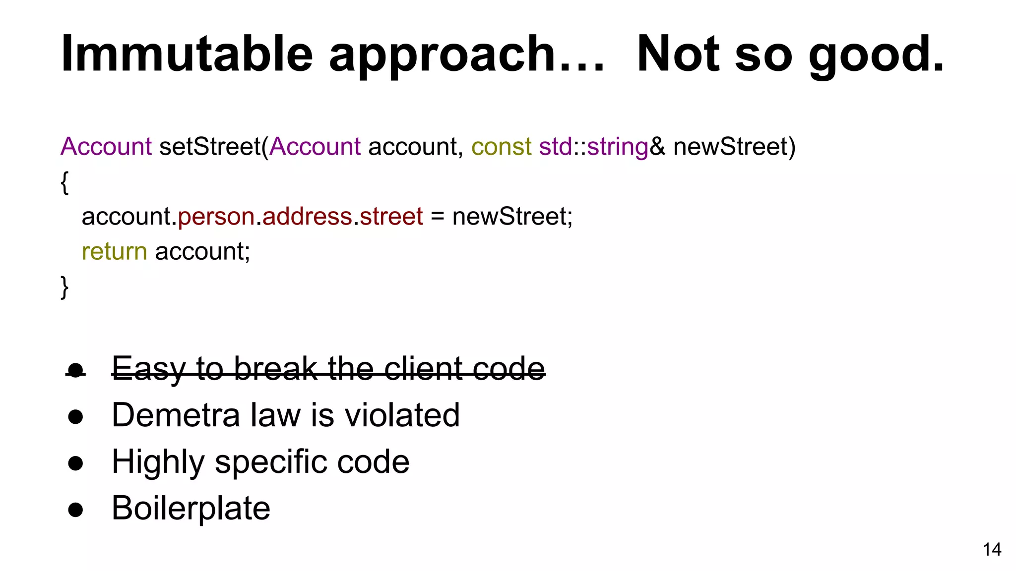 14
Account setStreet(Account account, const std::string& newStreet)
{
account.person.address.street = newStreet;
return account;
}
Immutable approach… Not so good.
● Easy to break the client code
● Demetra law is violated
● Highly specific code
● Boilerplate
 
