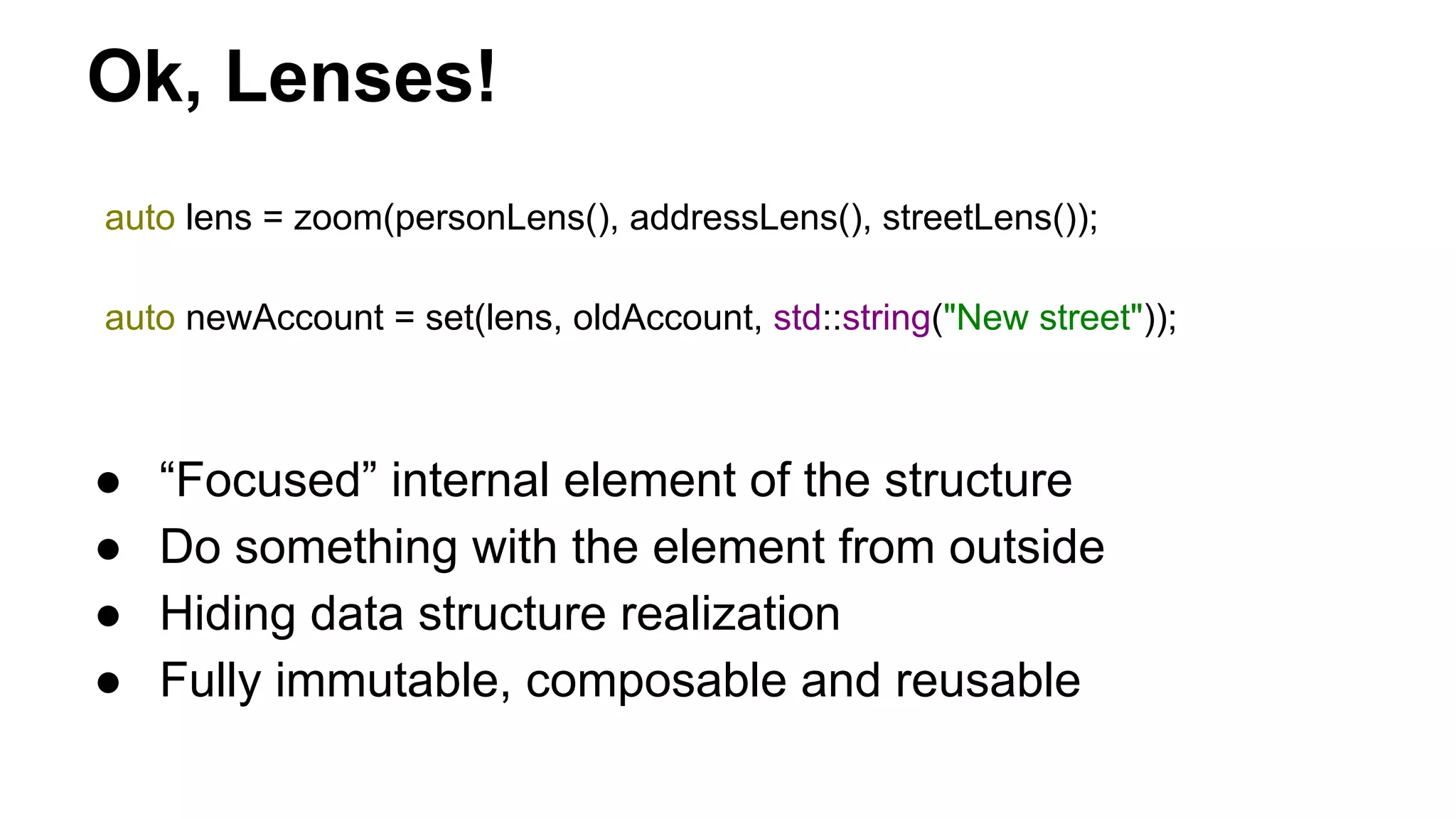 Ok, Lenses!
auto lens = zoom(personLens(), addressLens(), streetLens());
auto newAccount = set(lens, oldAccount, std::string("New street"));
● “Focused” internal element of the structure
● Do something with the element from outside
● Hiding data structure realization
● Fully immutable, composable and reusable
 