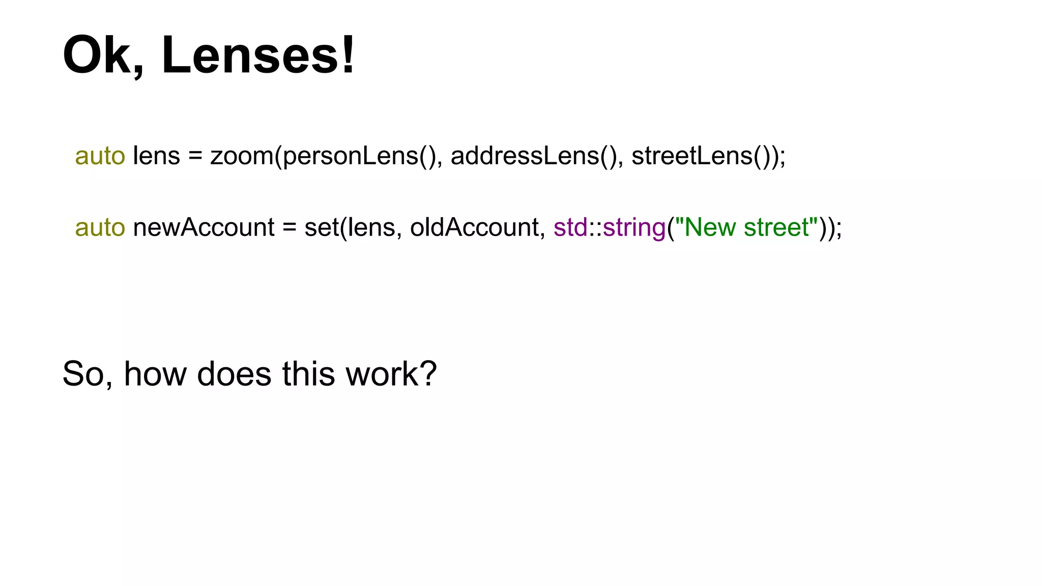 Ok, Lenses!
auto lens = zoom(personLens(), addressLens(), streetLens());
auto newAccount = set(lens, oldAccount, std::string("New street"));
So, how does this work?
 