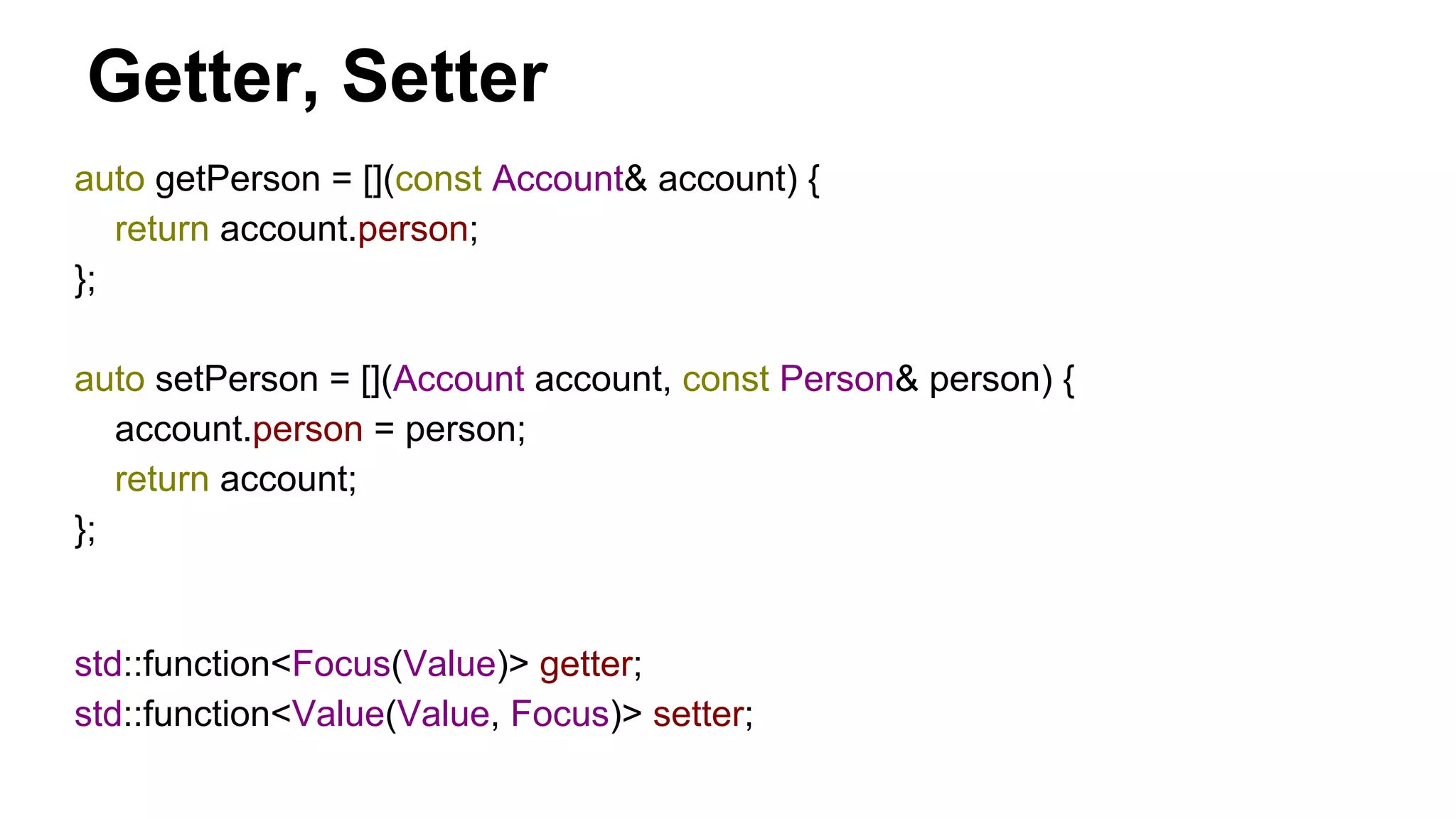 auto getPerson = [](const Account& account) {
return account.person;
};
auto setPerson = [](Account account, const Person& person) {
account.person = person;
return account;
};
Getter, Setter
std::function<Focus(Value)> getter;
std::function<Value(Value, Focus)> setter;
 