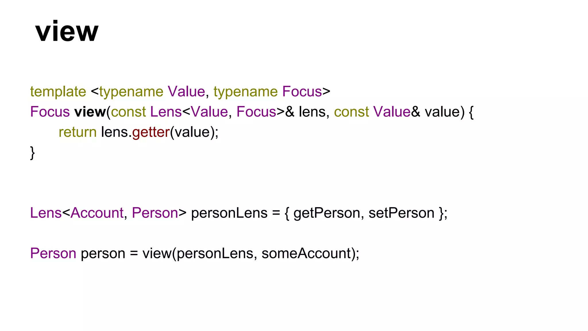 view
template <typename Value, typename Focus>
Focus view(const Lens<Value, Focus>& lens, const Value& value) {
return lens.getter(value);
}
Lens<Account, Person> personLens = { getPerson, setPerson };
Person person = view(personLens, someAccount);
 