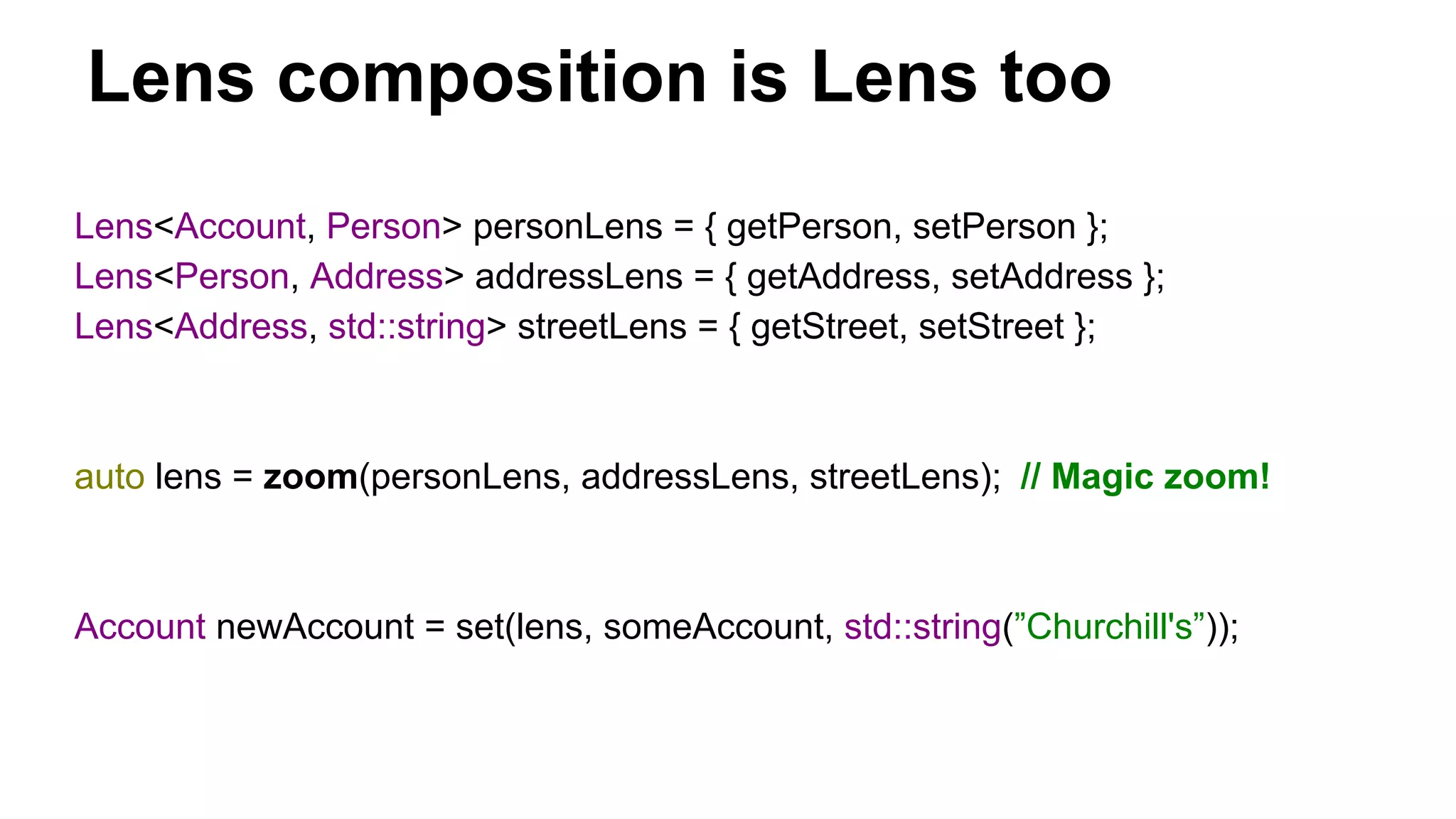 Lens composition is Lens too
Lens<Account, Person> personLens = { getPerson, setPerson };
Lens<Person, Address> addressLens = { getAddress, setAddress };
Lens<Address, std::string> streetLens = { getStreet, setStreet };
auto lens = zoom(personLens, addressLens, streetLens); // Magic zoom!
Account newAccount = set(lens, someAccount, std::string(”Churchill's”));
 