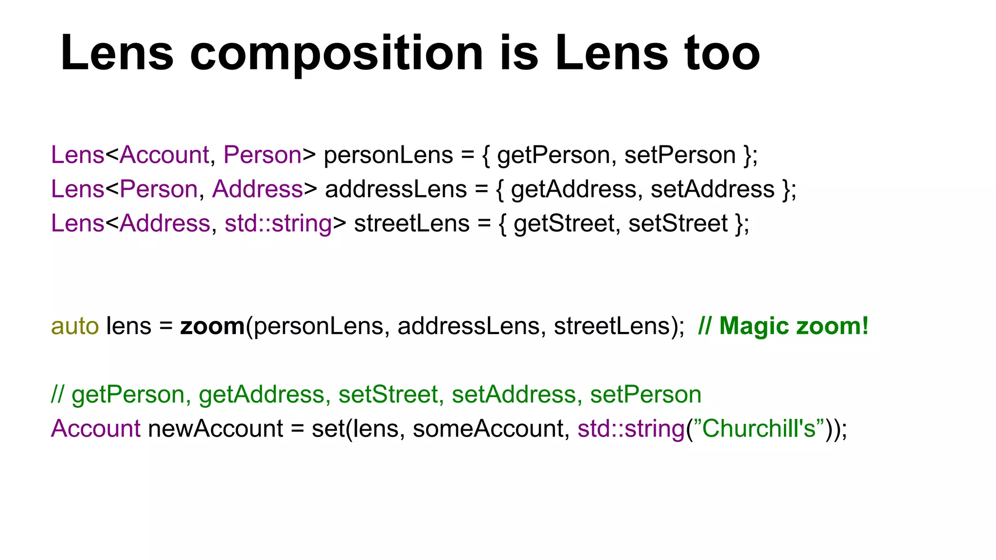 Lens composition is Lens too
Lens<Account, Person> personLens = { getPerson, setPerson };
Lens<Person, Address> addressLens = { getAddress, setAddress };
Lens<Address, std::string> streetLens = { getStreet, setStreet };
auto lens = zoom(personLens, addressLens, streetLens); // Magic zoom!
// getPerson, getAddress, setStreet, setAddress, setPerson
Account newAccount = set(lens, someAccount, std::string(”Churchill's”));
 