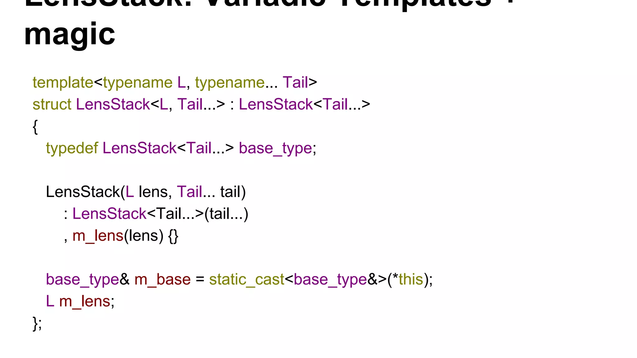 LensStack: Variadic Templates +
magic
template<typename L, typename... Tail>
struct LensStack<L, Tail...> : LensStack<Tail...>
{
typedef LensStack<Tail...> base_type;
LensStack(L lens, Tail... tail)
: LensStack<Tail...>(tail...)
, m_lens(lens) {}
base_type& m_base = static_cast<base_type&>(*this);
L m_lens;
};
 