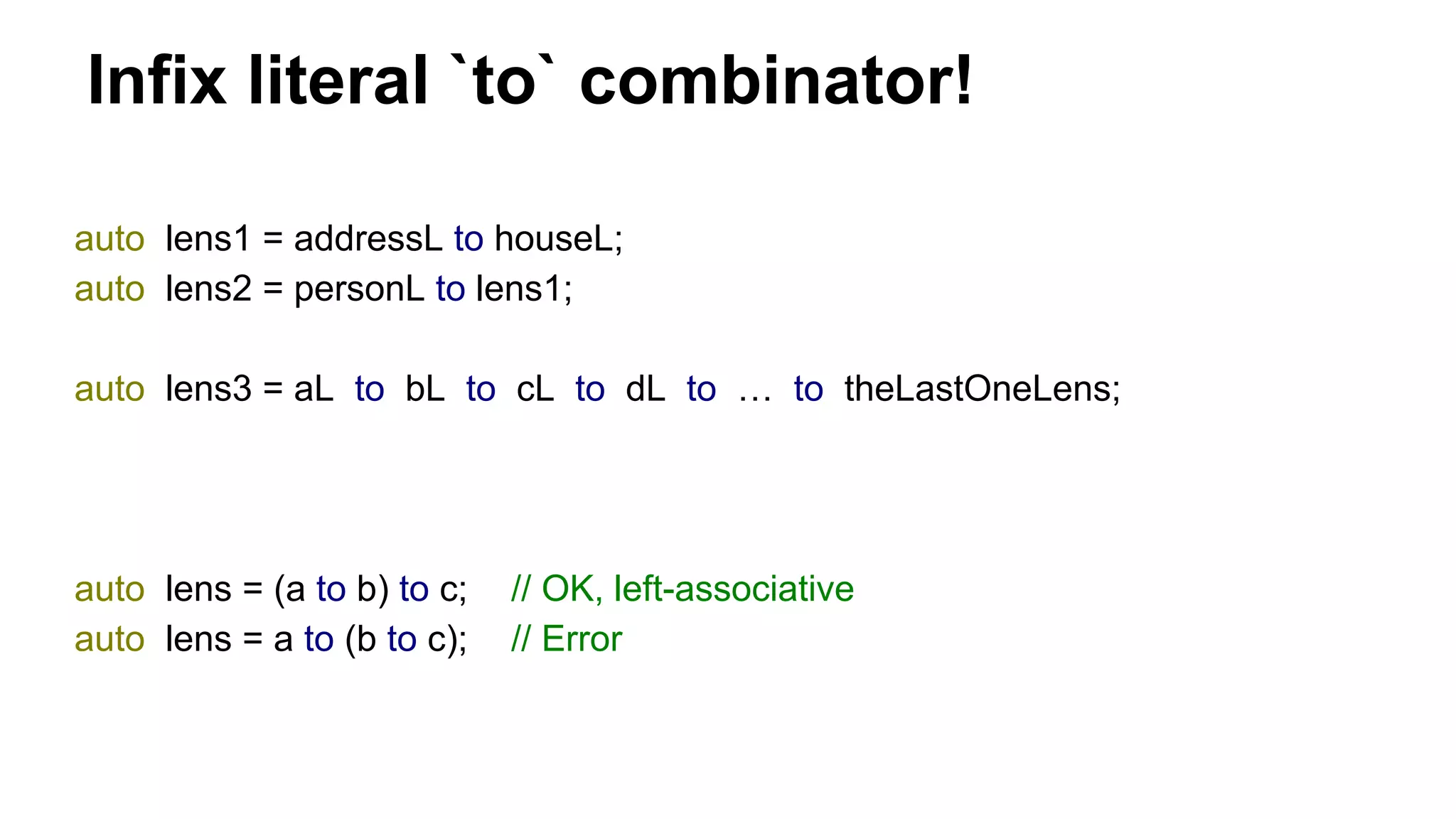 Infix literal `to` combinator!
auto lens1 = addressL to houseL;
auto lens2 = personL to lens1;
auto lens3 = aL to bL to cL to dL to … to theLastOneLens;
auto lens = (a to b) to c; // OK, left-associative
auto lens = a to (b to c); // Error
 