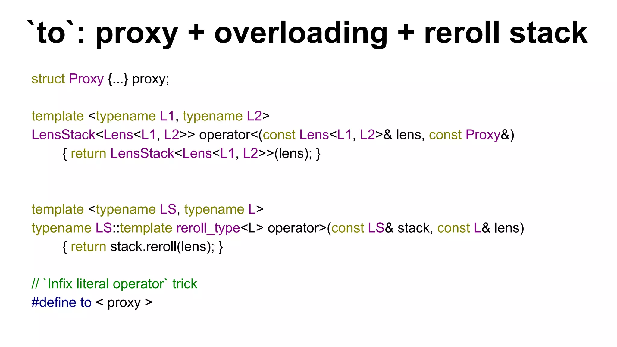 `to`: proxy + overloading + reroll stack
struct Proxy {...} proxy;
template <typename L1, typename L2>
LensStack<Lens<L1, L2>> operator<(const Lens<L1, L2>& lens, const Proxy&)
{ return LensStack<Lens<L1, L2>>(lens); }
template <typename LS, typename L>
typename LS::template reroll_type<L> operator>(const LS& stack, const L& lens)
{ return stack.reroll(lens); }
// `Infix literal operator` trick
#define to < proxy >
 
