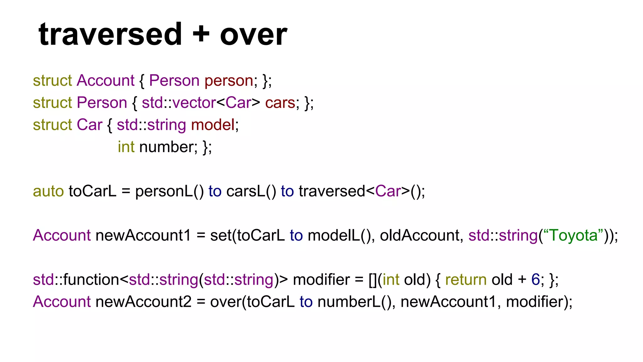 traversed + over
struct Account { Person person; };
struct Person { std::vector<Car> cars; };
struct Car { std::string model;
int number; };
auto toCarL = personL() to carsL() to traversed<Car>();
Account newAccount1 = set(toCarL to modelL(), oldAccount, std::string(“Toyota”));
std::function<std::string(std::string)> modifier = [](int old) { return old + 6; };
Account newAccount2 = over(toCarL to numberL(), newAccount1, modifier);
 