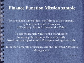 Finance Function Mission sample
To strengthen stakeholders’ confidence to the company
by being the trusted Custodians
of Company Assets & Shareholder Value.
To add measurable value to the shareholders
by serving the Business Units efficiently,
based on shared professional Principles and agreed Goals.
To be the Corporate Conscience and the Preferred Advisor to
Management.
GeoS 2010 ©
 