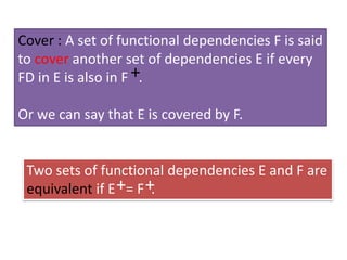 Cover : A set of functional dependencies F is said
to cover another set of dependencies E if every
FD in E is also in F +.
Or we can say that E is covered by F.

Two sets of functional dependencies E and F are
equivalent if E += F +
.

 