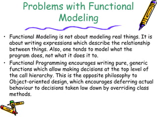 Problems with Functional
Modeling
• Functional Modeling is not about modeling real things. It is
about writing expressions which describe the relationship
between things. Also, one tends to model what the
program does, not what it does it to.
• Functional Programming encourages writing pure, generic
functions which allow making decisions at the top level of
the call hierarchy. This is the opposite philosophy to
Object-oriented design, which encourages deferring actual
behaviour to decisions taken low down by overriding class
methods.
 