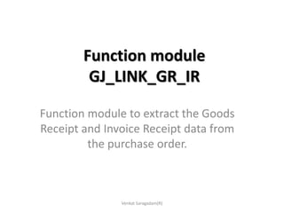 Function module
GJ_LINK_GR_IR
Function module to extract the Goods
Receipt and Invoice Receipt data from
the purchase order.
Venkat Saragadam(R)
 