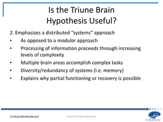 Is the Triune Brain
Hypothesis Useful?
2. Emphasizes a distributed “systems” approach
• As opposed to a modular approach
• Processing of information proceeds through increasing
levels of complexity
• Multiple brain areas accomplish complex tasks
• Diversity/redundancy of systems (I.e. memory)
• Explains why partial functioning or recovery is possible
Vivek Misra
 
