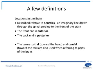 A few definitions
Locations in the Brain
 Described relative to neuraxis - an imaginary line drawn
through the spinal cord up to the front of the brain
 The front end is anterior
 The back end is posterior
 The terms rostral (toward the head) and caudal
(toward the tail) are also used when referring to parts
of the brain
Vivek Misra
 