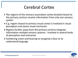 Cerebral Cortex
 The regions of the sensory association cortex located closest to
the primary cortices receive information from only one sensory
system
 E.g. region closest to primary visual cortex is involved in visual
perception and stores visual memories
 Regions further away from the primary cortices integrate
information multiple sensory systems - involved in several kinds
of perception and memories
 Combining vision and hearing to recognize a face or to
understand language
Vivek Misra
 