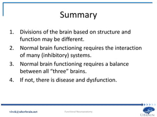 Summary
1. Divisions of the brain based on structure and
function may be different.
2. Normal brain functioning requires the interaction
of many (inhibitory) systems.
3. Normal brain functioning requires a balance
between all “three” brains.
4. If not, there is disease and dysfunction.
Vivek Misra
 