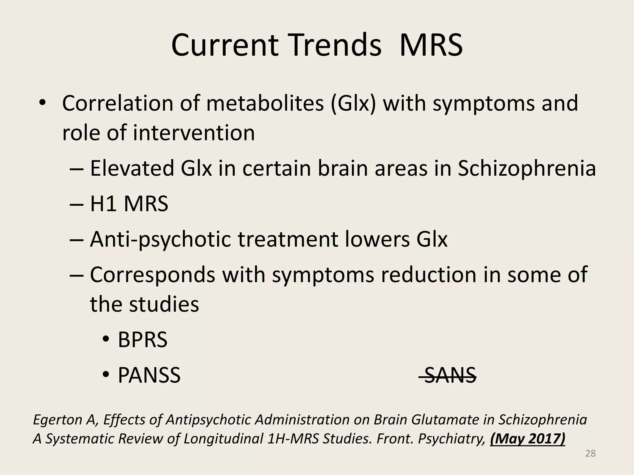 Current Trends MRS
• Correlation of metabolites (Glx) with symptoms and
role of intervention
– Elevated Glx in certain brain areas in Schizophrenia
– H1 MRS
– Anti-psychotic treatment lowers Glx
– Corresponds with symptoms reduction in some of
the studies
• BPRS
• PANSS SANS
28
Egerton A, Effects of Antipsychotic Administration on Brain Glutamate in Schizophrenia
A Systematic Review of Longitudinal 1H-MRS Studies. Front. Psychiatry, (May 2017)
 