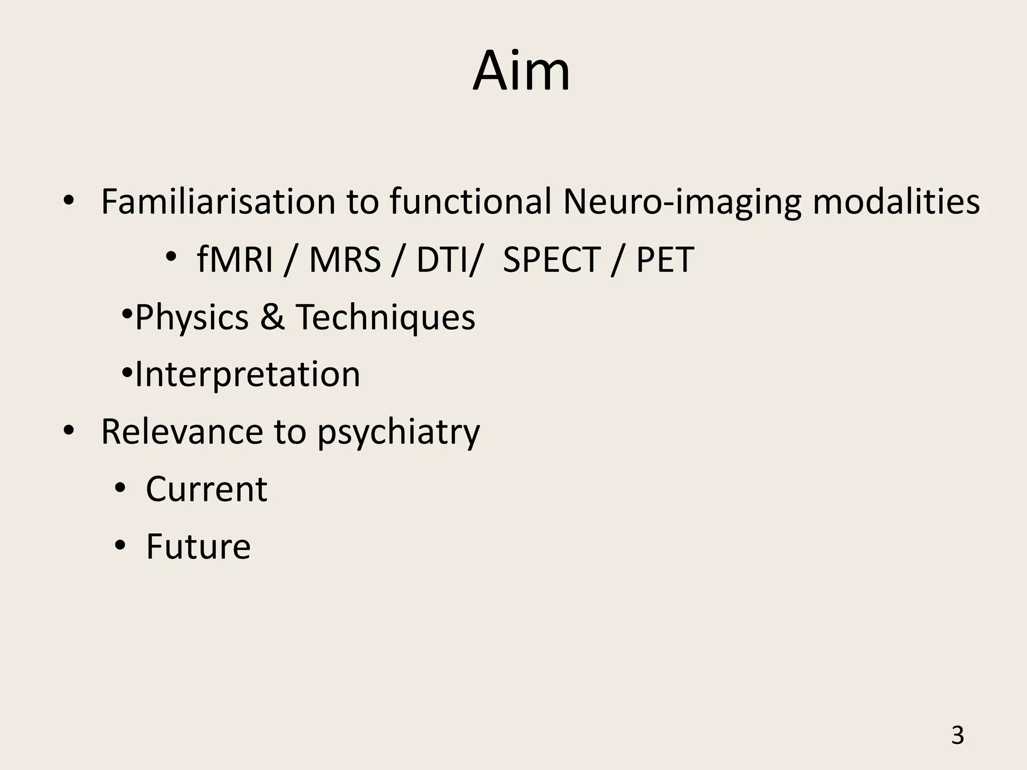 Aim
• Familiarisation to functional Neuro-imaging modalities
• fMRI / MRS / DTI/ SPECT / PET
•Physics & Techniques
•Interpretation
• Relevance to psychiatry
• Current
• Future
3
 