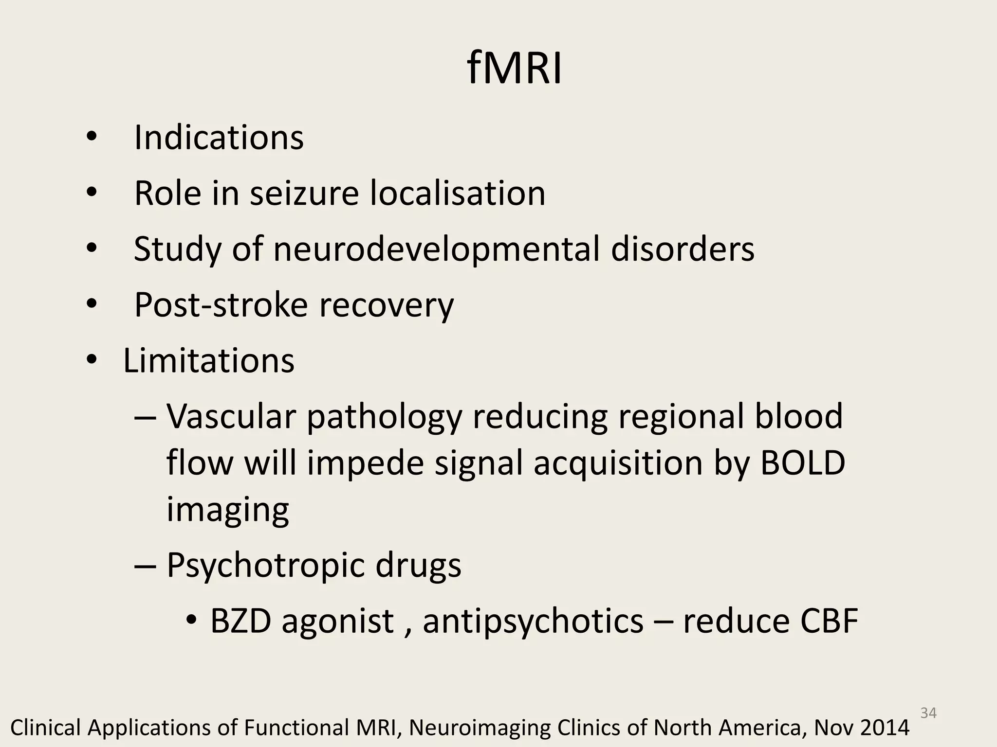 fMRI
• Indications
• Role in seizure localisation
• Study of neurodevelopmental disorders
• Post-stroke recovery
• Limitations
– Vascular pathology reducing regional blood
flow will impede signal acquisition by BOLD
imaging
– Psychotropic drugs
• BZD agonist , antipsychotics – reduce CBF
34
Clinical Applications of Functional MRI, Neuroimaging Clinics of North America, Nov 2014
 
