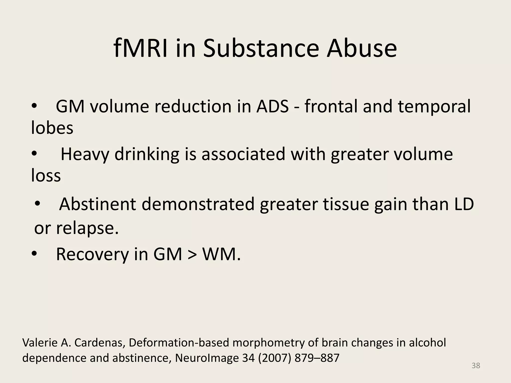 fMRI in Substance Abuse
• GM volume reduction in ADS - frontal and temporal
lobes
• Heavy drinking is associated with greater volume
loss
• Abstinent demonstrated greater tissue gain than LD
or relapse.
• Recovery in GM > WM.
38
Valerie A. Cardenas, Deformation-based morphometry of brain changes in alcohol
dependence and abstinence, NeuroImage 34 (2007) 879–887
 