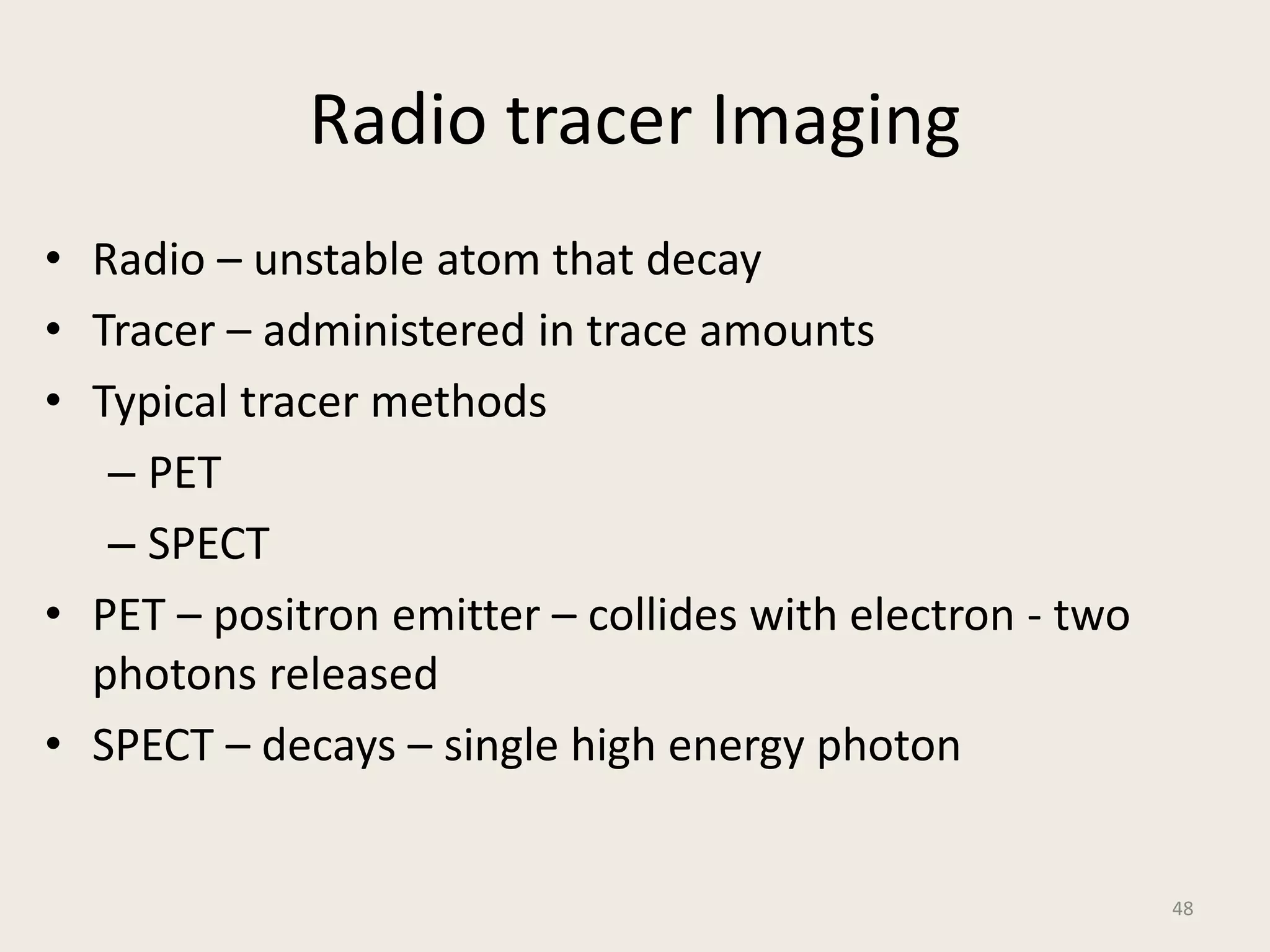 Radio tracer Imaging
• Radio – unstable atom that decay
• Tracer – administered in trace amounts
• Typical tracer methods
– PET
– SPECT
• PET – positron emitter – collides with electron - two
photons released
• SPECT – decays – single high energy photon
48
 