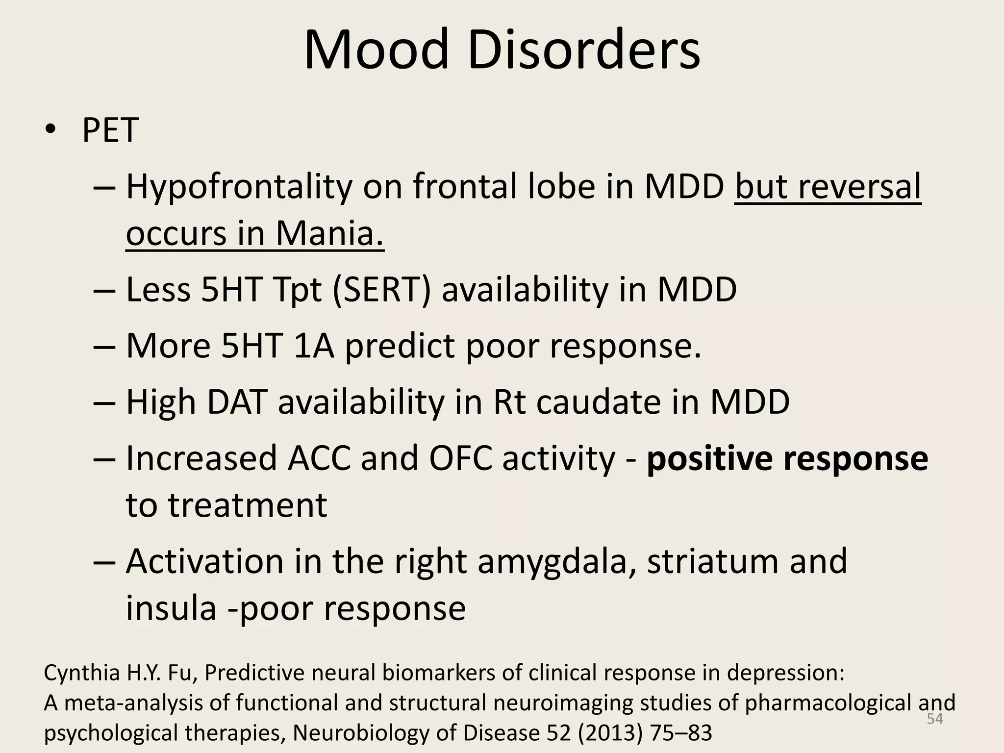 Mood Disorders
• PET
– Hypofrontality on frontal lobe in MDD but reversal
occurs in Mania.
– Less 5HT Tpt (SERT) availability in MDD
– More 5HT 1A predict poor response.
– High DAT availability in Rt caudate in MDD
– Increased ACC and OFC activity - positive response
to treatment
– Activation in the right amygdala, striatum and
insula -poor response
54
Cynthia H.Y. Fu, Predictive neural biomarkers of clinical response in depression:
A meta-analysis of functional and structural neuroimaging studies of pharmacological and
psychological therapies, Neurobiology of Disease 52 (2013) 75–83
 
