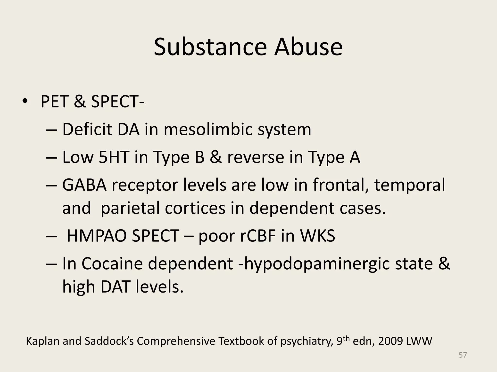 Substance Abuse
• PET & SPECT-
– Deficit DA in mesolimbic system
– Low 5HT in Type B & reverse in Type A
– GABA receptor levels are low in frontal, temporal
and parietal cortices in dependent cases.
– HMPAO SPECT – poor rCBF in WKS
– In Cocaine dependent -hypodopaminergic state &
high DAT levels.
57
Kaplan and Saddock’s Comprehensive Textbook of psychiatry, 9th edn, 2009 LWW
 