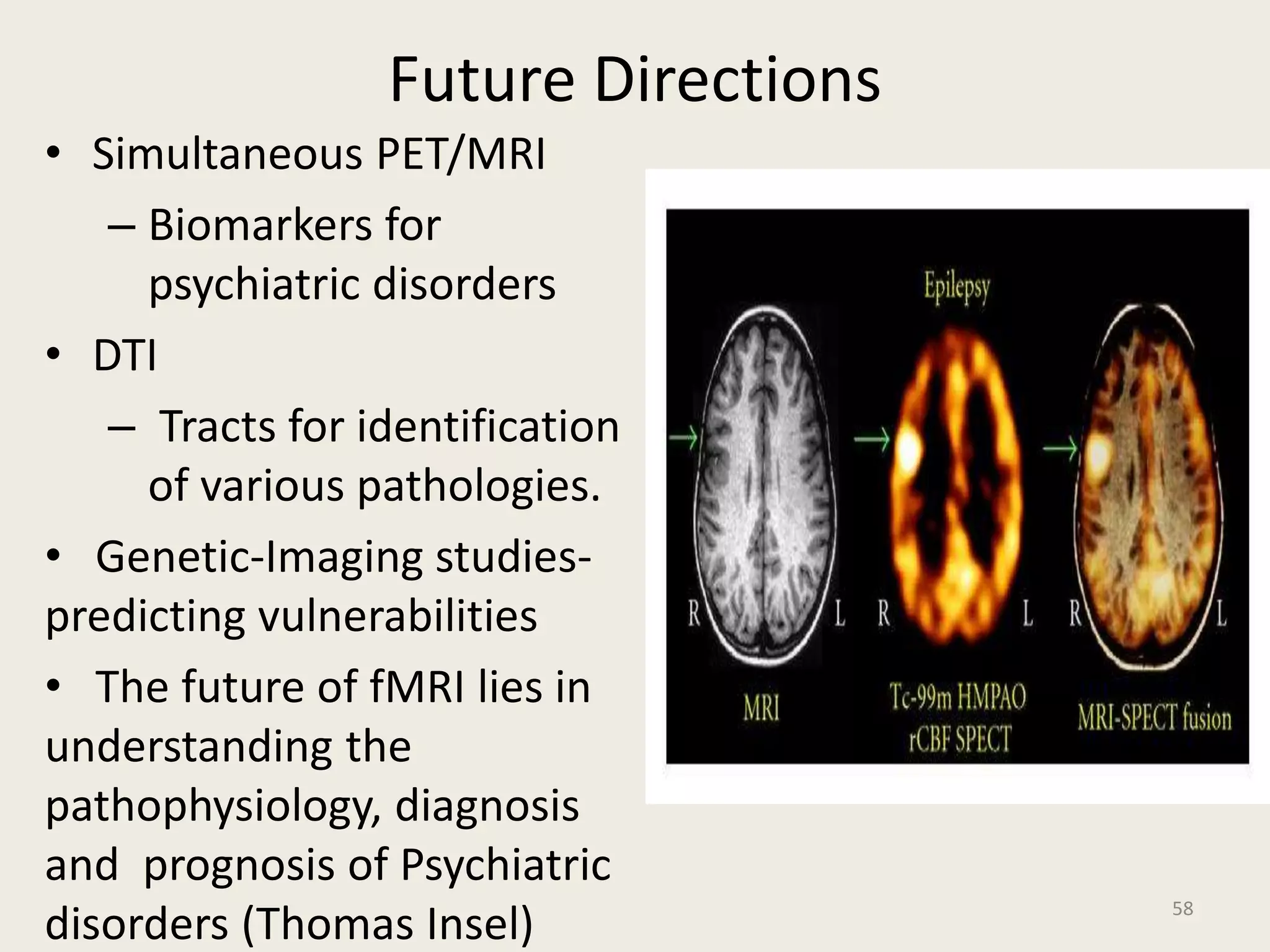 Future Directions
• Simultaneous PET/MRI
– Biomarkers for
psychiatric disorders
• DTI
– Tracts for identification
of various pathologies.
• Genetic-Imaging studies-
predicting vulnerabilities
• The future of fMRI lies in
understanding the
pathophysiology, diagnosis
and prognosis of Psychiatric
disorders (Thomas Insel) 58
 