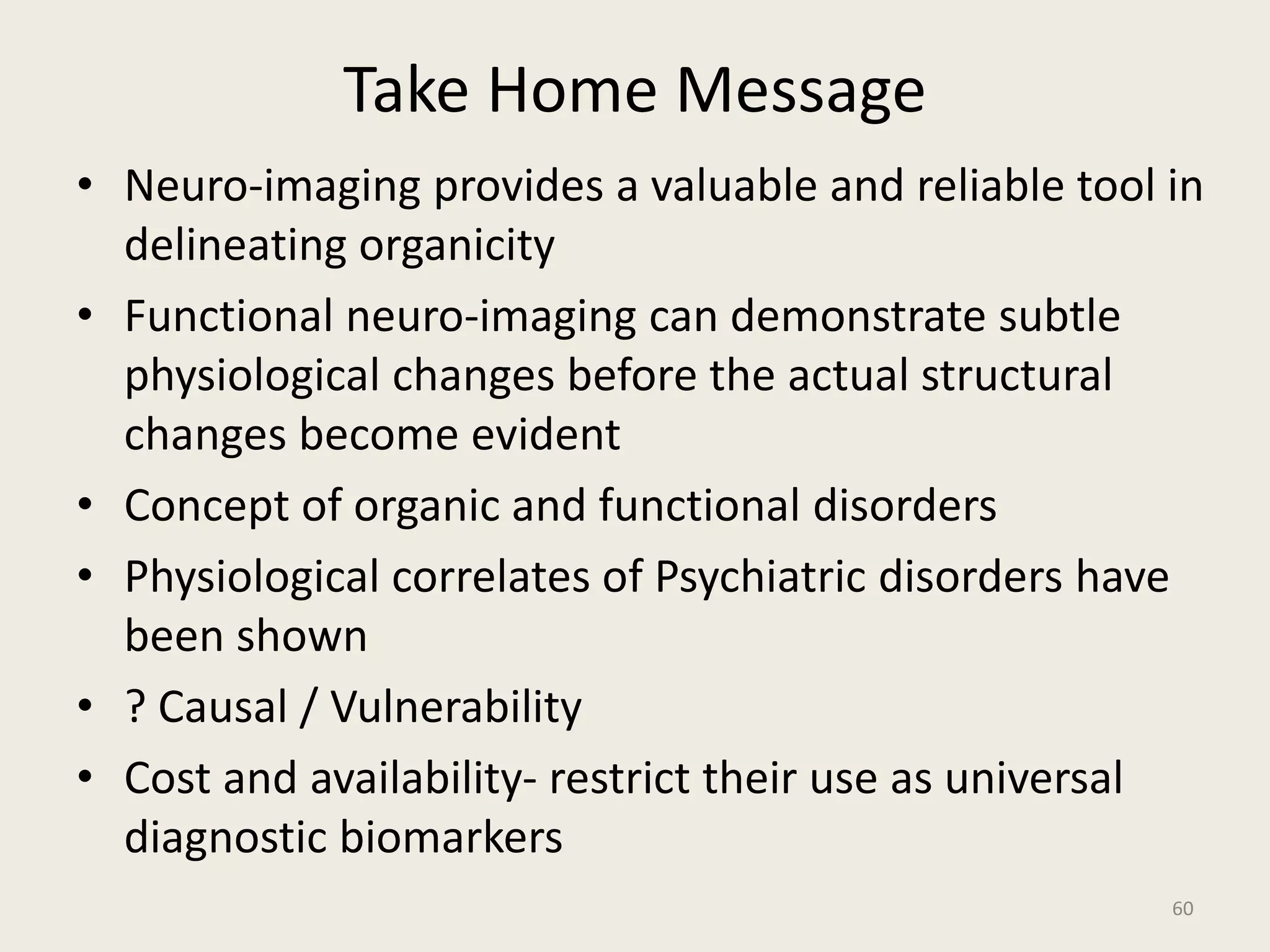 Take Home Message
60
• Neuro-imaging provides a valuable and reliable tool in
delineating organicity
• Functional neuro-imaging can demonstrate subtle
physiological changes before the actual structural
changes become evident
• Concept of organic and functional disorders
• Physiological correlates of Psychiatric disorders have
been shown
• ? Causal / Vulnerability
• Cost and availability- restrict their use as universal
diagnostic biomarkers
 